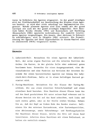 480 13 Architektur intelligenter Agenten
turen im Gedächnis des Agenten eingesetzt. In der grand strategie
wird der Prädikatenkalkül zur Beschreibung des Wissens eines Agen-
ten benützt, er wird aber nicht unbedingt zur Implementation ein-
gesetzt. Bewußt planende Agenten sind also sowohl mit der grand
tactique als auch mit der grand strategie kompatible. Erst kürz-
lich haben Brooks [Brooks 1985] und Rosenschein und Kaelbling
[Rosenschein 1986] spezielle Architekturen für reaktive intelli-
gente Agenten vorgeschlagen. Ein Ansatz, über Aktionen in Echtzeit
zu schlußfolgern, wird in [Drapkin 1986] erörtert. Die Formali-
sierung der Agenten und ihrer Eigenschaften in diesem Kapitel sind
in [Genesereth 1987b] vorgestellt worden.
ÜBUNGEN
1. Labyrinth-Welt. Betrachten Sie einen Agenten der Labyrinth-
Welt, der seine eigene Position und die relative Position des
Goldes (im Karren, in der gleiche Zelle oder anderswo) genau
bestimmen kann. Entwerfen Sie einen Ausgangszustand, eine Ak-
tionsfunktion und eine Funktion zur Revision der internen Zu-
stände für einen hysteretischen Agenten zur Lösung des Laby-
rinth-WeIt-Problems, falls er in einem beliebigen Zustand ge-
startet wird.
2. Turing-Maschinen. Betrachten Sie die Klasse der Turing-Ma-
schinen, die aus einem einzelnen Schreib/Lesekopf und einem
einzelnen Band bestehen. Eine Maschine dieser Klasse kann das
auf das Band geschriebene Bit unter seinem Kopf erkennen und in
diesem Bereich ein Bit auf das Band schreiben, nach links und
nach rechts gehen, oder an der Stelle stehen bleiben. Nehmen
Sie an, daß der Kopf am linken Ende des Bandes startet. Defi-
nieren Sie den externen Zustandsraum, eine Zustandspartition,
eine Aktionsmenge , sowie Wahrnehmungs - und Handlungs funkt ion
für Maschinen dieser Klasse, welche die Bits auf ihrem Band
invertieren. Arbeiten diese Maschinen mit einem Endlosband, so
halten sie natürlich niemals
 