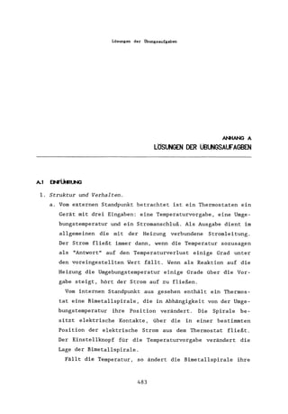 Lösungen der Ubungsaufgaben
A.l EII'FÜHRUNG
1. Struktur und Verhalten.
ANHANG A
LÖSUNGEN DER üBUNGSAlFAGBEN
a. Vom externen Standpunkt betrachtet ist ein Thermostaten ein
Gerät mit drei Eingaben: eine Temperaturvorgabe, eine Umge-
bungstemperatur und ein Stromanschluß. Als Ausgabe dient im
allgemeinen die mit der Heizung verbundene Stromleitung.
Der Strom fließt immer dann, wenn die Temperatur sozusagen
als "Antwort" auf den Temperaturverlust einige Grad unter
den voreingestellten Wert fällt. Wenn als Reaktion auf die
Heizung die Umgebungs temperatur einige Grade über die Vor-
gabe steigt, hört der Strom auf zu fließen.
Vom internen Standpunkt aus gesehen enthält ein Thermos-
tat eine Bimetallspirale, die in Abhängigkeit von der Umge-
bungstemperatur ihre Position verändert. Die Spirale be-
sitzt elektrische Kontakte, über die in einer bestimmten
Position der elektrische Strom aus dem Thermostat fließt.
Der Einstellknopf für die Temperaturvorgabe verändert die
Lage der Bimetallspirale.
Fällt die Temperatur, so ändert die Bimetallspirale ihre
483
 