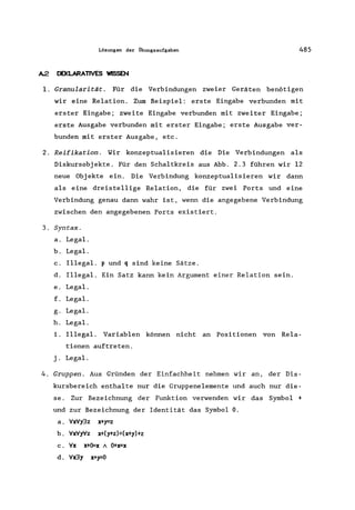 Lösungen der Übungsaufgaben 485
A.2. DEKLARAT1VES WISSEN
1. Granularität. Für die Verbindungen zweier Geräten benötigen
wir eine Relation. Zum Beispiel: erste Eingabe verbunden mit
erster Eingabe; zweite Eingabe verbunden mit zweiter Eingabe;
erste Ausgabe verbunden mit erster Eingabe; erste Ausgabe ver-
bunden mit erster Ausgabe, etc.
2. Reifikation. Wir konzeptualisieren die Die Verbindungen als
Diskursobjekte. Für den Schaltkreis aus Abb. 2.3 führen wir 12
neue Objekte ein. Die Verbindung konzeptualisieren wir dann
als eine dreistellige Relation, die für zwei Ports und eine
Verbindung genau dann wahr ist, wenn die angegebene Verbindung
zwischen den angegebenen Ports existiert.
3. Syntax.
a. Legal.
b. Legal.
c. Illegal. p und q sind keine Sätze.
d. Illegal. Ein Satz kann kein Argument einer Relation sein.
e. Legal.
f. Legal.
g. Legal.
h. Legal.
i. Illegal. Variablen können nicht an Positionen von Rela-
tionen auftreten.
j. Legal.
4. Gruppen. Aus Gründen der Einfachheit nehmen wir an, der Dis-
kursbereich enthalte nur die Gruppenelemente und auch nur die-
se. Zur Bezeichnung der Funktion verwenden wir das Symbol +
und zur Bezeichnung der Identität das Symbol O.
a. VxVy3z x+y=z
b. VxVyVz x+(y+z)=(x+y)+z
c. Vx x+O=x A O+x=x
d. Vx3y x+y=O
 