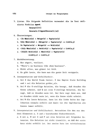 486 Lösungen der Übungsaufgaben
5. Listen. Die folgende Definition verwendet die im Text defi-
nierte Funktion Ap~.
Reverse( [) )=[)
Reverse(x.l)=Append(Reverse(l),[x)
6. Übersetzungen.
a. .,3x Männlich(x) A Metzger(x) A Vegetarier(x)
b. VxVy Männlich(x) A .,Metzger(x) A Vegetarier(y) ==* Liebt(x,y)
c. Vx Vegetarier(x) A Metzger(x) ==* Veiblich(x)
d. .,3:r3y Männlich(x) A Veiblich(y) A Vegetarier(y) A Liebt(x, y)
e. .,3:r3y3z Veiblich(x) A Männlich(y) A Vegetarier(z)
.,Liebt(y, z) A Liebt(x, y)
7. ROckObersetzung.
a. Wer zögert, verliert.
b. "There' s no business like show business".
c. Nicht alles, was glänzt ist Gold.
d. Es gibt Leute, die kann man die ganze Zeit veräppeln.
8. Interpretation und ErfOllbarkeit.
a. Sei 2 das World Irade Center, 3 das Empire State Building
und> sei die Relation größer_als.
b. Sei P die O-stellige Relation, die besagt, daß draußen die
Sonne scheint, und Q sei eine O-stellige Relation, die be-
sagt, daß es draußen warm ist. Der Satz sagt dann aus, daß
es draußen nicht warm ist, wenn die Sonne nicht scheint.
c. Sei R die leere Relation. Dann ist die linke Seite der Imp-
likation niemals erfüllt und damit ist die Implikation als
Ganzes immer erfüllt.
9. Interpretation und ErfOllbarkeit. Betrachten Sie den aus den
drei Elementen a, bund c bestehenden Diskursbereich.
a. A sei a, B sei bund P sei eine Relation mit folgender Ex-
tension. Die Relation ist nicht transitiv, so daß der erste
Satz nicht erfüllt ist. Der zweite Satz ist trivialerweise
 