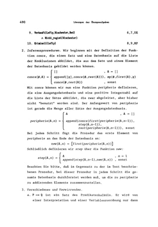 490 Lösungen der Öbungsaufgaben
9. Verkauft(Lefty, Vinchester,Red)
" Nicht_regist(Vinchester)
10. Kriminell(Lefty)
6,7,UE
8,9,MP
2. Inferenzprozeduren. Wir beginnen mit der Definition der Funk-
tion concs, die einen Satz und eine Datenbasis auf die Liste
der Konklusionen abbildet, die aus dem Satz und einem Element
der Datenbasis gebildet werden können.
{
[] ,A=[]
concs(~,A) = append([x],concs(~,rest(A»), mp(~,first(A),X)
concs(~,rest(A» , sonst
Mit concs können wir nun eine Funktion peripherie definieren,
die eine Ausgangsdatenbasis und eine positive Integerzahl auf
die Liste der Sätze abbildet, die zwar abgeleitet, aber bisher
nicht "benutzt" worden sind. Der Anfangswert von peripherie
ist gerade die Menge aller Sätze der Ausgangsdatenbasis.
peripherie(A,n)
{
:ppend(COnCS(first(periPherie(~,:-:)::step(A,n-l»,
rest(peripherie(A,n-l») , sonst
Bei jedem Schritt fügt die Prozedur das erste Element von
peripherie an das Ende der Datenbasis an:
new(A,n) = [first(peripherie(A,n»]
Schließlich definieren wir step über die Funktion new:
ste A n = '{
A n = 1
p( ,) append(step(A,n-l),new(A,n» , sonst
Beachten Sie bitte, daß im Gegensatz zu der im Text beschrie-
benen Prozedur, bei dieser Prozedur in jedem Schritt die ge-
samte Datenbasis durchforstet werden muß, um die zu peripherie
zu addierenden Elemente zusammenzustellen.
3. Verschiedenes und Verwirrendes.
a. P =* Q ist ein Satz des Prädikatenkalküls . Er wird von
einer Interpretation und einer Variablenzuordnung nur dann
 