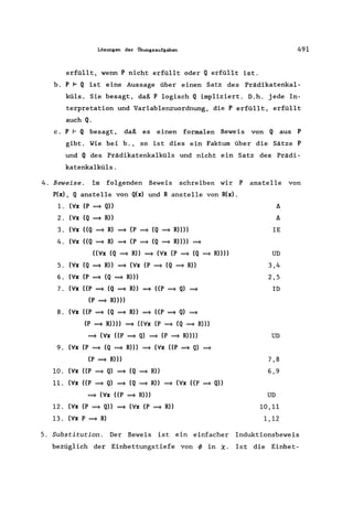 Lösungen der Übungsaufgaben 491
erfüllt, wenn P nicht erfüllt oder Q erfüllt ist.
b. P F Q ist eine Aussage über einen Satz des Prädikatenkal-
küls. Sie besagt, daß P logisch Q impliziert. D.h. jede In-
terpretation und Variablenzuordnung, die P erfüllt, erfüllt
auch Q.
c. P I- Q besagt, daß es einen formalen Beweis von Q aus P
gibt. Wie bei b., so ist dies ein Faktum über die Sätze P
und Q des Prädikatenkalküls und nicht ein Satz des Prädi-
katenkalküls.
4. Beweise. Im folgenden Beweis schreiben wir P anstelle von
P(x) , Q anstelle von Q(x) und R anstelle von R(x) .
1. ('v'x (P =} Q» !J.
2. ('v'x (Q =} R» !J.
3. ('v'x ((Q =} R) =} (P =} (Q =} R»» IE
4. ('v'x ((Q =} R) =} (P =} (Q =} R»» =}
(('v'x (Q =} R» =} ('v'x (P =} (Q =} R»» UD
5. ('v'x (Q =} R» =} ('v'x (P =} (Q =} R» 3,4
6 . ('v'x (P =} (Q =} R))) 2,5
7. ('v'x ((P =} (Q =} R» =} ((P =} Q) =} ID
(P =} R))))
8. ('v'x ((P =} (Q =} R» =} ((P =} Q) =}
(P =} R»» =} (('v'x (P =} (Q =} R»)
=} ('v'x ((P =} Q) =} (P =} R»))) UD
9. ('v'x (P =} (Q =} R») =} ('v'x ((P =} Q) =}
(P =} R») 7,8
10. ('v'x ((P =} Q) =} (Q =} R» 6,9
11. ('v'x ((P =} Q) =} (Q =} R» =} ('v'x ((P =} Q»
=} ('v'x ((P =} R») UD
12. ('v'x (P =} Q» =} ('v'x (P =} R» 10,11
13. ('v'x P =} R) 1,12
5. Substitution. Der Beweis ist ein einfacher Induktionsbeweis
bezüglich der Einbettungstiefe von </> in ~. Ist die Einbet-
 