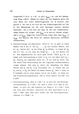 492 Lösungen der Obungsaufgaben
tungstiefe 0 (d.h. X = ~), so gilt X~/~ = ~, und die Behaup-
tung folgt sofort. Nehmen wir daher an, das Ergebnis gelte für
alle Sätze mit einer Einbettungstiefe von ~ kleiner oder
gleich n. Sei nun X ein Satz mit der Einbettungstiefe n+l für
~. Die Behauptung ist für alle Satztypen unserer Sprache
beweisbar. Sei X ein Satz des Typs ,9. Mit der Induktionsan-
nahme können wir zeigen, daß 9~/~ =* 9 und wir können zeigen,
daß A =* A~/~. Wegen der Transitivität folgt dann aber 9~/~ =*
A~/~. Die Beweise für Sätze mit anderen Operatoren verlaufen
entsprechend.
6. Generalisierung von Konstanten. Falls II I- ~, so gibt es einen
Beweis von ~ aus ll. Sei 1/>, ••• , ~ ein solcher Beweis, mit
1 n
~ = ~ . Setzen wir, um die Folge ~' zu bilden, in jedem der ~
n k k
für a v ein, so ist dann die Folge ~', ... , ~' ein Beweis von
1 n
~'. Die Argumentation ist jetzt ganz leicht. Falls ~ E ß, so
k
kommt nach Voraussetzung a nicht in ~ vor und daher gilt ~ =
k k
~'. Wenn ~ ein logisches Axiom ist, so ist auch~' eines, was
k k k
wir durch eine Untersuchung der der logischen Axiomesschemata
zeigen können. Und wenn I/> durch die Anwendung von Modus
k
Ponens auf ~ und ~ =* ~ entstanden ist, so erhält man aus
j j k
~' und~' =*~' mit Hilfe von Modus Ponens ~'. Weil v nicht in
J j k k
II vorkommt und es einen Beweis von ~' aus II gibt, so folgt mit
dem Generalisierungstheorem, daß es einen Beweis von Vv~' aus
II gibt.
7. Existeneinsetzung. Wenn ß v {I/>} I- ~, so gilt mit dem Kontrapo-
sitionstheorem, II v {,~} I- ,1/>. Wenn a nicht in II oder ~ vor-
kommt, so gilt mit dem Ergebnis aus Übung 6, ß v {,~} I- Vv,1/>
für eine neue Variable. Natürlich ist dies äquivalent zu II v
{,~} I- -13vl/>. Aber dann gilt wieder mit dem Kontrapositions-
theorem, ß v {3vl/>} I- ~.
 