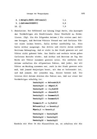 Lösungen der Ubungsaufgaben
8. {,Belegt(s, CS223),,Zufrieden(s)}
9. {,Zufrieden(G(CS223» }
10. {}
1,4
6,8
7,9
495
5. Resolution. Der Schlüssel zur Lösung liegt darin, die Aussagen
der Verdächtigen als Konditionale ihrer Unschuld zu formu-
lieren. (Vgl. Sie die folgenden Axiome.) Die ersten zwei Axi-
ome besagen, daß Bertram Viktors Freund war und Carleton Vik-
tor nicht leiden konnte, falls Arthur unschuldig ist. Dies
hatte Arthur ausgesagt. Das dritte und vierte Axiom enthält
Bertrams Behauptung, daß er nicht in der Stadt gewesen sei und
Viktor nicht gekannt habe. Das fünfte und sechste Axiom geben
Carletons Bericht wieder, daß Arthur und Bertram am Tag des
Mords mit Viktor zusammen gewesen seien. Die nächsten drei
Axiome enthalten die allgemeinen Fakten, daß jeder, der mit
Viktor am Mordtag zusammen war, auch in der Stadt gewesen sein
muß, daß jemand denjenigen kennt, mit dem er befreundet ist,
und daß jemand, der jemanden mag, diesen kennen muß. Die
letzten drei
Verdächtigen
Axiome drücken die Fakten aus,
schuldig ist.
Unschuldig(A) ==} Befreundet(B,V)
Unschuldig(A) ==} ,!fögen(C, V)
Unschuldig(B) ==} , In_Stadt(B)
Unschuldig(B) ==} ,Kennen(B, V)
Unschuldig(C) ==} Zusanmen(A,V)
Unschuldig(C) ==} Zusanmen(B,V)
Zusanmen(x,V) ==} In_Stadt(x)
Befreundet(x,y) ==} Kennen(x,y)
!fögen(x,y) ==} Kennen(x,y)
Unschuldig(A) v Unschuldig(B)
Unschuldig(A) v Unschuldig(C)
Unschuldig(B) v Unschuldig(C)
daß nur einer der
Wandeln wir dies in die Klauselform um, so erhalten wir die
 