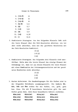 Lösungen der Übungsaufgaben 499
4. {,R"P} t:.
5. {,V"Q} t:.
6. {,Q"R} t:.
7. {Q"R} 1,4
8. {Q} 2,7
9. {,V} 5,8
10. {R} 3,9
11. {,Q} 6,10
12. {} 8,11
3. KombinierCe Scracegien. Aus den folgenden Klauseln läßt sich
die leere Klausel über die Unit-Resolution ableiten; sie ist
aber nicht ableitbar, wenn man die geordnete Resolution mit
der Unit-Resolution kombiniert.
{P,Q}
{,P,Q}
{,Q}
4. KombinierCe Strategien. Die folgenden drei Klauseln sind uner-
füllbar. Falls aber die letzte Klausel das einzige Element der
Stützmenge ist, dann ist aus diesen Klauseln die leere Klausel
mit einer Kombination der Stützmengenresolution und der geord-
neten Resolution nicht ableitbar.
{P,Q}
{,P}
{,Q}
5. Karten kolorieren. Die Randbedingungen für die Farben sind in
der folgenden Datenbasis zusammengestellt. Die Symbole Rot,
Gelb, Grün und Blau stehen für die Farben, rot, gelb, grün
bzw. blau. Die mit N bezeichnete Rotelation gilt für zwei
Farben genau dann, wenn diese benachbarte Gebiete einfärben.
N(Rot,Gelb)
N(Rot, Grün)
N(Rot,Blau)
N(Gelb,Rot)
N(Gelb,Grün)
N(Gelb,Blau)
N(Grün,Rot)
N(Grün,Gelb)
N(Grün,Blau)
N(Blau,Rot)
N(Blau,Gelb)
N(Blau,Grün)
 