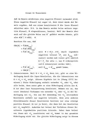 Lösungen der Übungsaufgaben 501
daß im Beweis mindestens eine negative Klausel verwendet wird.
Diese negative Klausel ist sogar ,A, denn sonst würde der Be-
weis ergeben, daß aus einem konsistenten ~ die leere Klausel
ableitbar wäre. D.h. in dem Beweis werden keine weitere nega-
tive Klausel, ~ eingeschlossen, benützt. Weil der Beweis aber
auch auf die gleiche Weise aus ~ geführt werden könnte, gilt
also A[~ -] ;2 A[~]. 0
Beachten Sie nun, daß
CWA[~] 'J[~u~ ]vssg
'J[~-UW~ ]
vssg
'J[~ u~ ],
vssg
'J [~- u~ ] ,
vssg
CWA[~ -]
weil ~ == ,p v...v,P
1 n
durch irgendein
negatives Literal ,p aus sub-
vssg
sumiert werden muß (sonst gilt nämlich
~ F P für alle i, was ~ widerspricht
und ~ inkonsistent werden läßt).
weil ~
vssg vssg
gemäß Lemma.
3. Inkonsistenzen. Weil ~ A,L A,L Horn ist, gibt es eine Wi-
1 2
derlegung durch die Input-Resolution, die die Inkonsistenz von
~ A,L A,L zeigt. (Dieses Ergebnis ist in [Chang 1973] be-
l 2
wiesen.) Diese Widerlegung enthält entweder,L oder,L oder
1 2
alle beide, denn sonst gäbe es eine Widerlegung allein aus ~,
~ ist aber laut Voraussetzung konsistent. Nehmen wir an, das
erste (höchste) Vorkommen von entweder,L oder,L in der Wi-
1 2
derlegung sei ,L. Die aus der Anwendung von,L entstandene
1 1
Resolvente enthält nur negative Literale, denn alle anderen
Elternklauseln dieser Resolventen besitzen nur eine einzige
positive Klausel (~ ist ja Horn), die dann bei der Resolution
mit,L wegfällt. Außerdem hat keiner der Vorfahren dieser Re-
1
solvente irgendwelche positiven Literale . Daher kann keiner
von ihnen mit,L resolvieren und,L kommt in der gesamten
2 2
Widerlegung nicht vor. Die gleiche Widerlegung zeigt in diesem
 