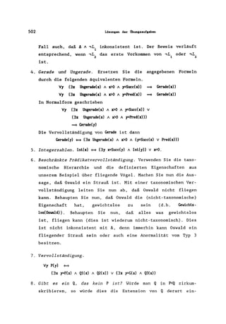502 Löaunaen der Obunaaauf&aben
Fall auch, daß A A,L inkonsistent ist. Der Beweis verläuft
1
entsprechend, wenn,L das erste Vorkommen von,L oder,L
2 1 2
ist.
4. Gerade und Ungerade. Ersetzen Sie die angegebenen Formeln
durch die folgenden äquivalenten Formeln.
V, (3z Ungerade(z) A z>O A y=Succ(z» ==* Gerade(z»
V, (3z Ungerade(z) A vO A y-:Pred(z» ==* Gerade(z»
In Normalform geschrieben
V, (3z Ungerade(z) A vO A y=Succ(z» v
(3z Ungerade(z) A vO A y-:Pred(z»)
==* Gerade(,)
Die Vervollständigung von Gerade ist dann
Gerade(,) ~ (3][ Ungerade(x) A x>O A (y-:Succ(x) v Pred(x»))
5. Integerzahlen . Int(x) ~ (3, x=Succ(y) A Int(y» v x=0.
6. Beschränkte Prädikatvervollständigung. Verwenden Sie die taxo-
nomische Hierarchie und die definierten Eigenschaften aus
unserem Beispiel über fliegende Vögel. Machen Sie nun die Aus-
sage, daß Oswald ein Strauß ist. Mit einer taxonomischen Ver-
vollständigung leiten Sie nun ab, daß Oswald nicht fliegen
kann. Behaupten Sie nun, daß Oswald die (nicht-taxonomische)
Eigenschaft hat, gewichtslos zu sein (d.h. Gewichts-
los(Oswald»). Behaupten Sie nun, daß alles was gewichtslos
ist, fliegen kann (dies ist wiederum nicht-taxonomisch). Dies
ist nicht inkonsistent mit !J., denn immerhin kann Oswald ein
fliegender Strauß sein oder auch eine Anormalität vom Typ 3
besitzen.
7. Vervollständigung.
Vy P(y) ~
(3][ y-:F(x) A Q1(x) A Q2(x» v (3x y-:G(x) A Q3(x))
8. Gibt es ein Q, das kein P ist? Würde man Q in P<Q zirkum-
skribieren, so würde dies die Extension von Q derart ein-
 