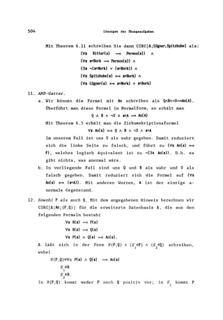504 Lösungen der ilbungsaufgaben
Mit Theorem 6.11 schreiben Sie dann CIRC[A;Lügner,Spitzbube1 als:
('v'x Ritter(x) ~ Person(x» A
('v'x x=Bork ~ Person(x» A
(3x ,(x=Kork) v (x=Bork» A
('v'x Spitzbube(x) ~ x=Bork) A
('v'x Lügner(x) ~ x=Kork) V x=Bork)
11. AND-Gatter.
a. Wir können die Formel mit An schreiben als QARA,U~An(A).
Überführt man diese Formel in Normalform, so erhält man
Q ARA ,U A x=A ~ An(A)
Mit Theorem 6.5 erhält man die Zirkumskriptionsformel
'v'x An(x) ~ Q ARA ,U A x=A
Im unserem Fall ist uns U als wahr gegeben. Damit reduziert
sich die linke Seite zu falsch, und führt zu ('v'x An(x) ~
F), welches logisch äquivalent ist zu ,(3x An(x». D.h. es
gibt nichts, was anormal wäre.
b. In vorliegende Fall sind uns Q und R als wahr und U als
falsch gegeben. Damit reduziert sich die Formel auf ('v'x
An(x) ~ (x=A». Mit anderen Worten, A ist der einzige a-
normale Gegenstand.
12. Sowohl P als auch Q. Mit dem angegebenen Hinweis berechnen wir
CIRC[f1;An;(P,Q)] für die erweiterte Datenbasis A, die aus den
folgenden Formeln besteht
'v'x R(x) ~ P(x)
'v'x R(x) ~ Q(x)
'v'x P(x) A Q(x) ~ An(x).
A läßt sich in der Form N(P,Q) A (E ::;P) A (E ::;Q) schreiben,
1 2
wobei
N(P ,Q)=Vx P(x) A Q(x) ~ An(x)
E =R
1
E =R.
2
In N(P,Q) kommt weder P noch Q positiv vor; in E kommt P
1
 