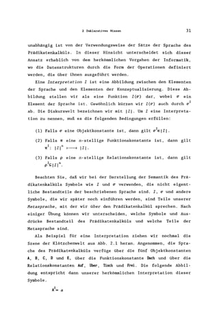 2 Deklarativ9s Wissen 31
unabhängig ist von der Verwendungsweise der Sätze der Sprache des
Prädikatenkalküls . In dieser Hinsicht unterscheidet sich dieser
Ansatz erheblich von dem herkömmlichen Vorgehen der Informatik,
wo die Datenstrukturen durch die Form der Operationen definiert
werden, die über ihnen ausgeführt werden.
Eine Interpretation I ist eine Abbildung zwischen den Elementen
der Sprache und den Elementen der Konzeptualisierung. Diese Ab-
bildung stellen wir als eine Funktion I(~) dar, wobei ~ ein
Element der Sprache ist. Gewöhnlich kürzen wir I(~) auch durch ~I
ab. Die Diskurswelt bezeichnen wir mit 111. Um I eine Interpreta-
tion zu nennen, muß es die folgenden Bedingungen erfüllen:
(1) Falls ~ eine Objektkonstante ist, dann gilt ~IEIII.
(2) Falls 'Ir eine n-stellige Funktionskonstante ist, dann gilt
'lrI : II In 1----7 II I .
(3) Falls p eine n-stellige Relationskonstante ist, dann gilt
pIS;; IIln.
Beachten Sie, daß wir bei der Darstellung der Semantik des Prä-
dikatenkalküls Symbole wie I und ~ verwenden, die nicht eigent-
liche Bestandteile der beschriebenen Sprache sind. I, ~ und andere
Symbole, die wir später noch einführen werden, sind Teile unserer
Metasprache, mit der wir über den Prädikatenkalkül sprechen. Nach
einiger Übung können wir unterscheiden, welche Symbole und Aus-
drücke Bestandteil des Prädikatenkalküls und welche Teile der
Metasprache sind.
Als Beispiel für eine Interpretation ziehen wir nochmal die
Szene der Klötzchenwelt aus Abb. 2.1 heran. Angenommen, die Spra-
che des Prädikatenkalküls verfüge über die fünf Objektkonstanten
A, B, C, D und E, über die Funktionskonstante Dach und über die
Relationskonstanten Auf, über, Tisch und Frei. Die folgende Abbil-
dung entspricht dann unserer herkömmlichen Interpretation dieser
Symbole.
 
