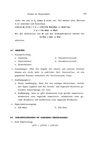 Lösungen der Übungsaufgaben 505
nicht vor und in E kommt Q nicht vor. Wir können also Theorem
2
6.12 anwenden und berechnen
CIRC[f.;An; (P,Q)) - f. / CIRC[('lfx R(x)/R(x) ~ An(x» ;An)
== f. / ('lfx An(x) ~ R(x»
Mit der Definition von An und der Zirkumskription können wir
'lfx P(x) / Q(x) ~ R(x)
ableiten.
A.7 NDUKTKJI./
1. Konzeptbildung.
a. Zulässig.
c. Diskriminant.
e. Diskriminant.
b. Charakteristisch.
d. Charakteristisch.
2. Grenzmengen . Ohne die Angabe der oberen und unteren Grenzen
können wir nicht mehr in endlicher Zeit feststellen, ob ein
gegebenes Konzept innerhalb des Versionsraums liegt.
3. Unabhängigkeit.
a. Nicht unabhängig, denn die aus einigen Relationen, welche
die Typen angeben und der Gerade- und Ungerade-Relation ge-
bildete Schnittmenge ist leer.
b. Unabhängig, denn es gibt mindestens eine gerade numerierte,
mindestens eine ungerade numerierte, mindestens eine ge-
rade Bildkarte und mindestens eine ungerade Bildkarte.
4. Experimenterzeugung.
a. Pik-Bube. b. Pik-Zwei.
A.8 SCtl..USSFa..GERUNGEN t1T UNSICHEREN ÜBERZEUGUNGEN
1. Eine Ungleichung.
p(P)
 