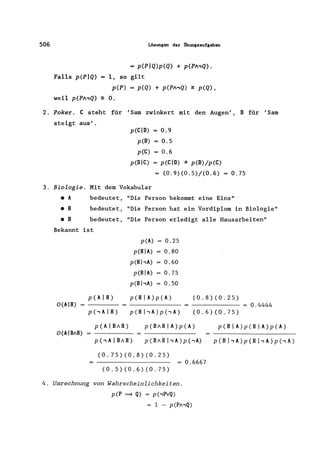 506 Lösungen der Übungsaufgaben
= p(PIQ)p(Q) + p(PA,Q).
Falls p(PIQ) = 1, so gilt
p(P) = p(Q) + p(PA,Q) ~ p(Q),
weil p(PA,Q) ~ o.
2. Poker. C steht für 'Sam zwinkert mit den Augen', 0 für 'Sam
steigt aus'.
3. Biologie.
• A
• B
• H
p(CID) = 0.9
p(D) = 0.5
p(C) = 0.6
p(DIC) = p(CID) * p(D)/p(C)
(0.9)(0.5)/(0.6) = 0.75
Mit dem Vokabular
bedeutet, "Die Person bekommt eine Eins"
bedeutet, "Die Person hat ein Vordiplom in Biologie"
bedeutet, "Die Person erledigt alle Hausarbeiten"
Bekannt ist
O(AIH)
O(AIBAH)
p(A) = 0.25
p(HIA) = 0.80
p(HhA) = 0.60
p(BIA) = 0.75
p(BhA) = 0.50
p(HIA)p(A)
p(H hA)p(-,A)
(0.8)(0.25)
(0.6)(0.75)
= 0.4444
p(AIBAH)
p(,AIBAH)
p(BAHIA)p(A)
p(BAH hA)p(-,A)
(0.75)(0.8)(0.25)
(0.5)(0.6)(0.75)
= 0.6667
p(B I A)p(H I A)p(A)
p(BI,A)p(HI,A)p(-,A)
4. Umrechnung von Wahrscheinlichkeiten.
p(P ~ Q) = p(-,PvQ)
= 1 - p(PA,Q)
 