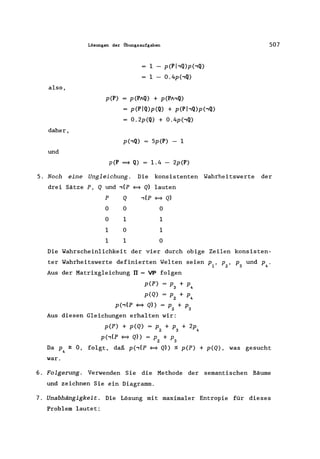 also,
daher,
und
Lösungen der Übungsaufgaben
I - p(Pj-,Q)p(,Q)
I - 0.4p(,Q)
p(P) = p(PAQ) + p(PA,Q)
= p(PIQ)p(Q) + p(PI,Q)p(,Q)
= 0.2p(Q) + 0.4p(,Q)
5p(P) - I
p(P = Q) = l.4 - 2p(P)
507
5. Noch eine Ungleichung. Die konsistenten Wahrheitswerte der
drei Sätze P, Q und ,(p ~ Q) lauten
P
o
o
I
I
Q
o
I
o
I
,(p ~ Q)
o
I
I
o
Die Wahrscheinlichkeit der vier durch obige Zeilen konsisten-
ter Wahrheitswerte definierten Welten seien PI' Pz' P3 und P4.
Aus der Matrixgleichung rr = VP folgen
p(P) = P3 + P4
p(Q) = Pz + P4
p(,..,(P ~ Q» = p + p
Z 3
Aus diesen Gleichungen erhalten wir:
p(P) + p(Q) = p + p + 2p
z 3 4
p(,(P ~ Q» = p + p
Z 3
Da P4 ~ 0, folgt, daß p(,(p ~ Q)) :$ p(P) + p(Q), was gesucht
war.
6. Folgerung. Verwenden Sie die Methode der semantischen Bäume
und zeichnen Sie ein Diagramm.
7. Unabhängigkei t. Die Lösung mit maximaler Entropie für dieses
Problem lautet:
 