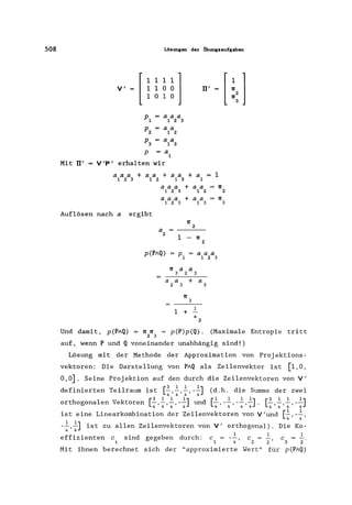 508 Lösungen der tlbungsaufgaben
Mit II'
V'
[ ii~~l1 °1 °
a a a
123
a a
1 2
aa
1 3
= a
1
V'P' erhalten wir
a a a + aa + a a
1 2 3 1 2 1 3
aaa
1 2 3
aaa
123
Auflösen nach a ergibt
II'
+ a =
1
+ aa
1 2
+ aa
1 3
1[
2
a
2
1 - 1[
2
1
1[
1[
p(PAQ) p = a a a
1 1 2 3
1[ a a
323
a a + a
2 3 3
1[
3
1 + 1
a
2
2
3
Und damit, p(PAQ) = 1[ 1[ = p(P)p(Q). (Maximale Entropie tritt
2 3
auf, wenn P und Q voneinander unabhängig sind!)
Lösung mit der Methode der Approximation von Proj ektions-
vektoren: Die Darstellung von PAQ als Zeilenvektor ist [1,0,
0,0]. Seine Projektion auf den durch die Zeilenvektoren von V'
d f " . T '1 . [3 1 1 1] (d h d' S d .e lnlerten el raum 1st 4'4'4' -4 .. le urnrne er zwei
orthogonalen Vektoren [~ ~ ~ -~] und [~ -~ -~ ~]. [~~ ~ -~]
4'4'4' 4 4' 4' 4'4 4'4'4' 4
ist eine Linearkombination der Zeilenvektoren von V'und [~,-~,
4 4
-~,~] ist zu allen Zeilenvektoren von V' orthogonal). Die Ko-
4 4
effizienten c sind gegeben durch: c
1 4 '
1
c =
2 2 '
C
3 2
Mit ihnen berechnet sich der "approximierte Wert" für p(PAQ)
 
