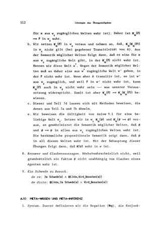 512 Lösungen der Übungsaufgaben
für cx aus w zugänglichen Yelten wahr ist). Daher ist k (P)
o cx
==+ P in w wahr.
o
b. Yir setzen Kcx(P) in Wo voraus und nehmen an, daß, kcx(kcx(P»
in w nicht gilt (bei gegebener Transitivität von k). Aus
o
der Semantik möglicher Yelten folgt dann, daß es eine für cx
aus w zugängliche Yelt gibt, in der K (P) nicht wahr ist.
o cx
*Nennen wir diese Yelt w . Yegen der Semantik möglicher Yel-
*ten muß es daher eine aus w zugängliche Welt w' geben, in
der P nicht wahr ist. Wenn aber k transitiv ist, so ist w'
aus w zugänglich, und weil P in w' nicht wahr ist, kann
o
k (P) auch in w nicht wahr sein - was unserer Voraus-
cx 0
setzung widerspricht. Damit ist aber Kcx(P) ==+ Kcx(Kcx(P» be-
wiesen.
c. Dieser und Teil 7d lassen sich mit Methoden beweisen, die
denen aus Teil 7a und 7b ähneln.
e. Yir beweisen die Gültigkeit von Axiom 9.1 für eine be-
liebige Welt w. Setzen wir in w K (~) und K (~ ==+ ~) vor-
o 0 cx cx
aus, so gewährleistet die Semantik möglicher Welten, daß ~
und ~ ==+ I/J in allen aus w zugänglichen Welten wahr ist.
o
Die herkömmliche propositionale Semantik zeigt dann, daß I/J
in all diesen Welten wahr ist. Mit der Behauptung dieser
Übungen folgt dann, daß K(I/J) wahr in w ist.
8. Brouwer und Glaubensaussagen. Höchstwahrscheinlich nicht, weil
grundsätzlich ein Faktum ~ nicht unabhängig vom Glauben eines
Agenten wahr ist.
9. Ein Schwede zu Besuch.
de re: 3x Schwede(x) A B(John,llird_Besuchen(x»
de dicto: B(John,3x Schwede(x) A llird_Besuchen(x»
Al0 META-~EN UND META~ERENZ
1. Syntax. Zuerst definieren wir die Negation (Neg) , die Konjunk-
 