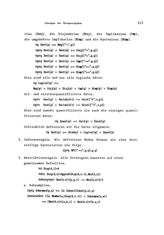 Lösungen der Übungsaufgaben 513
don (Conj), die Disjunktion (Disj), die Implikation (Iq»,
die umgekehrte Implikation (Riq» und die Äquivalenz (BiI~).
Vp Sent(p) ~ Neg([",",p])
VpVq Sent(p) / Sent(q) ~ Conj(["I",p,q])
VpVq Sent(p) / Sent(q) ~ Disj(["v",p,q])
VpVq Sent(p) / Sent(q) ~ IqI(["~",p,q])
VpVq Sent(p) / Sent(q) ~ Riq>(["~",p,q])
VpVq Sent(p) / Sent(q) ~ Biql(["~",p,q])
Dies sind alle und nur alle logische Sätze:
Vp LogicaI(p) ~
Neg(p) v Conj(p) V Disj(p) V Imp(p) V Riql(p) V Biq>(p)
AII- und existenzquantifizierte Sätze:
VpVv Sent(p) / Variable(v) ~ Univ(["V",v,p])
VpVv Sent(p) / Variable(v) ~ Exist( ["3", v, p])
Dies sind sowohl quantifizierte als auch die einzigen quanti-
fizierten Sätze:
Vp Quant(p) ~ Univ(p) V Exist(p)
Schließlich definieren wir die Sätze allgemein:
Vp Sent(p) ~ Atom(p) V LogicaI(p) V Quant(p)
2. Inferenzregeln. Wir definieren Modus Ponens als eine drei-
stellige Satzrelation wie folgt.
VpVq MP( ["~", p, q], p, q)
3. Restriktionsregeln. Alle Strategien basieren auf einer
gemeinsamen Definition.
Vd Slep(d,l)=d
VdVn Step(d,n)=Append(Step(d,n-l),New(d,n))
VdVnVpVqVr Res(d,n)=[p,q,r] ~ New(d,n)=[r]
a. Subsumption.
VpVq Subsumes(p,q) ~ 3s Subsel(Subst(p,s),q)
VdVnVaVbVc (3s Meniler(s,Step(d,n-l)) / Subsumes(s,a))
~ (Res(d,n);t:[a,b,c] / Res(d,n);t:[b,a,c]
 