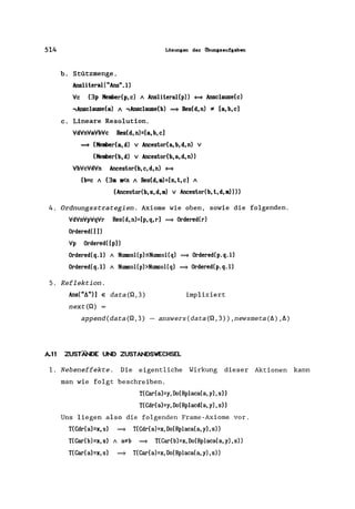 514 Lösungen der Obungsaufgaben
b. Stützmenge.
AnsliteraI( "Ans". 1)
Vc (3p Member(p,c) A AnsliteraI(p» ~ Ansclause(c)
,Ansclause(a) A ,Ansclause(b) = Res(d,n) '* [a,b,cl
c. Lineare Resolution.
VdVnVaVbVc Res(d, n)=[a, b, cl
= (Member(a, d) v Ancestor(a, b, d, n) v
(Member(b, d) v Ancestor(b, a, d, n»
VbVcVdVn Ancestor(b,c,d,n) ~
(b=c A (3m m<n A Res(d,m)=[s,t,c] A
(Ancestor(b, s, d, m) V Ancestor(b, t, d, m»»
4. Ordnungsstrategien. Axiome wie oben, sowie die folgenden.
VdVnVpVqVr Res(d,n)=[p,q,r] = Ordered(r)
Ordered([])
Vp Ordered( [p))
Ordered(q.1) A NlDIISoI(p):SNlDIISol(q) = Ordered(p.q.1)
Ordered(q.1) A NlDIISol(p) >NlDIISol(q) = Ordered(p.q.1)
5. Reflektion.
Ans("t.")] E data(Q,3)
next(Q)
impliziert
append(data(Q,3) - answers(data(Q,3»,newsmeta(t.) ,t.)
A.ll ZUSTÄNDE UND ZUSTANDSWECHSEL
1. Nebeneffekte . Die eigentliche Wirkung dieser Aktionen kann
man wie folgt beschreiben.
T(Car(a)=y,Do(Rplaca(a,y),s»
T(Cdr(a)=y,Do(Rplacd(a,y),s»
Uns liegen also die folgenden Frame-Axiome vor.
T(Cdr(a)=x,s) = T(Cdr(a)=x,Do(Rplaca(a,y),s»
T(Car(b)=x, s) A a;tb = T(Car(b)=x, Do(Rplaca(a, y), s»
T(Car(a)=x, s) = T(Car(a)=x, Do(Rplaca(a, y), s»
 