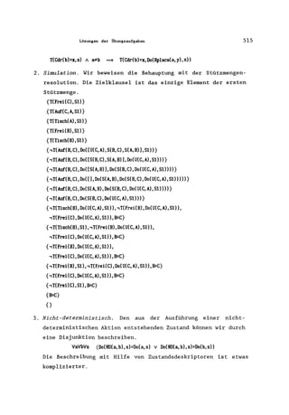 Lösungen der Übungsaufgaben 515
T(Cdr(b)=x,s) A a*b ~ T(Cdr(b)=x,Do(Rplaca(a,y),s»
2. Simulation. Wir beweisen die Behauptung mit der Stützmengen-
resolution. Die Zielklausel ist das einzige Element der ersten
Stützmenge.
{T(Frei(C),S1)}
{T(Auf(C, A, S1)}
{T(Tisch(A),Sl)}
{T(Frei(B),S1)}
{T(Tisch(B),S1)}
{,T(Auf(B,C),Do([U(C,A),S(B,C),S(A,B»),S1»}
{,T(Auf(B,C),Do([S(B,C),S(A,B»),Do(U(C,A),S1»)}
{,T(Auf(B,C),Do([S(A,B»),Do(S(B,C),Do(U(C,A),S1»»}
{,T(Auf(B,C),Do([),Do(S(A,B),Do(S(B,C),Do(U(C,A),S1»»)}
{,T(Auf(B,C),Do(S(A,B),Do(S(B,C),Do(U(C,A),S1»»}
{,T(Auf(B,C),Do(S(B,C),Do(U(C,A),S1»)}
{,T(Tisch(B), Do(U(C, A), S1), ,T(Frei(B), Do(U(C, A), S1),
,T(Frei(C),Do(U(C,A),S1»,B=C}
{,T(Tisch(B),S1), ,T(Frei(B), Do(U(C, A), S1»,
,T(Frei(C),Do(U(C,A),S1»,B=C}
{,T(Frei(B),Do(U(C,A),S1»,
,T(Frei(C),Do(U(C,A),S1»,B=C}
{,T(Frei(B),S1), ,T(Frei(C), Do(U(C, A),S1),B=C}
{,T(Frei(C), Do(U(C, A), S1», B=C}
{,T(Frei(C),Sl),B=C}
{B=C}
{}
3. Nicht-deterministisch. Den aus der Ausführung einer nicht-
deterministischen Aktion entstehenden Zustand können wir durch
eine Disjunktion beschreiben.
'Va'Vb'Vs (Do(ND(a, b), s)=Do(a,s) v Do(ND(a, b), s)=Do(b, s»
Die Beschreibung mit Hilfe von Zustandsdeskriptoren ist etwas
komplizierter.
 