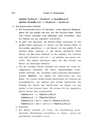 516 Lösungen der ilbungsaufgaben
VpVaVbVs T(p, Do(a, s)) " T(p, Do(b, s» ~ T(p, Do(ND(a, b), s»
VpVaVbVs T(p, Do(ND(a, ), s» ~ (T(p, Do(a, s» v T(p, Do(b, s)))
4. Das Wassereimer-Problem.
a. Wir konzeptua1isieren 18 Zustände, sechs mögliche Mengenan-
gaben für den großen und drei für den kleinen Eimer. Nicht
alle dieser Zustände sind unbedingt auch erreichbar, aber
wir können sie uns zumindest vorstellen.
b. Es gibt vier Aktionen: den kleinen Eimer ausleeren, E; den
großen Eimer ausleeren, F; Wasser von dem kleinen Eimer in
den großen umschütten, L; und Wasser von dem großen in den
kleinen Eimer schütten, S. Die Aktion Umschütten füllt
Wasser von dem einen Behälter in den anderen, bis ersterer
leer oder letzterer voll ist --- je nachdem, was zuerst ein-
tritt. Die Aktion Ausleeren endet mit dem Verlust von
Wasser im jeweiligen Behälter.
c. Von der Struktur dieses Problems her können wir einen Lö-
sungsansatz verwenden, der keine eigenständigen Frame-
Axiome benötigt. Wir verwenden einen einzelnen Zustandsdes-
kriptor Quanl(m,n), zur Angabe der Quantitäten der zwei
Eimer. Die ersten beiden Axiome beschreiben die Wirkung der
Leerungsaktion. Die anderen zwei Axiome beschreiben die
Wirkung der Aktion des Umschüttens von Wasser von dem
großen in den kleinen Eimer. Die Axiome für die umgekehrte
Aktion lautet dann entsprechend.
T(Quanl(m,n),s) ==9 T(Quanl(O,n),Do(F,s»
T(Quanl(m,n),s) ==9 T(Quanl(m,O),Do(E,s»
T(Quanl(m,n),s) 1 ~2-n 1 p=m+n-2~ T(Quanl(p,2),Do(L,s»
T(Quanl(m,n),s) 1 m<2-n 1 q=2-n-m ~ T(Quant(O,p),Do(L,s»
d. IL,E,L,E,Ll.
e. Der Beweis verläuft wie folgt. Zur Durchführung arith-
metischer Berechnungen durchführen zu können, setzen wir
procedurale attachment voraus.
 