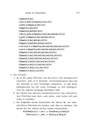 Lösungen der Übungsaufgaben
{T(Quant(5, 0),SO}
{,~2 -0, ,p=5+0-2, T(Quanl(p, 2), Do(L, SO)}
{,p=5+0-2, T(Quant(p, 2), Do(L, S1»}
{T(Quant(3,2),Do(L,S1»}
{T(Quant(3,0),Do(E,Do(L,S1»)}
{,~2-0"p=3+0-2,T(Quanl(p,2),Do(L,Do(L,Do(E,Do(L,S1»»}
{,p=3+0-2,T(Quant(p,2),Do(L,Do(E,Do(L,S1»»}
{T(Quant(1,2),Do(L,Do(E,Do(L,S1»»}
{T(Quanl(1,0),Do(E,Do(L,Do(E,Do(L,S1»»)}
{,1<2-0,q=2-0-1,T(Quant(0,q),Do(L,Do(E,Do(L,Do(E,Do(L,S1»»))}
{,q=2-0-1,T(Quanl(0,q),Do(L,Do(E,Do(L,Do(E,Do(L,S1»»»}
{T(Quant(0,1),Do(L,Do(E,Do(L,Do(E,Do(L,S1»»»}
{T(Quanl(0,1),Do([),Do(L,Do(E,Do(L,Do(E,Do(L,S1»»»)}
{T(Quant(0,1),Do([L),Do(E,Do(L,Do(E,Do(L,S1»»»}
{T(Quanl(0,1),Do([E,L),Do(L,Do(E,Do(L,S1»»)}
{T(Quant(0,1),Do([L,E,L),Do(E,Do(L,S1»»}
{T(Quant(0,1),Do([E,L,E,L),Do(L,S1»)}
{T(Quant(0,1),Do([L,E,L,E),S1»}
5. Das 8-Puzzle.
517
a. Da es für jedes Plättchen auf dem Gitter eine Konfiguartion
existiert, gibt es 9! Zustände. Interessanterweise kann man
die Zustände in zwei Teilmengen aufspalten, so daß keine
Konfiguration aus der einen Teilmenge in eine Konfigura-
tion der anderen Teilmenge überführen läßt.
b. Wir können vier Aktionen konzeptua1isieren: das unbeschrif-
tete Plättchen nach oben, nach unten, nach rechts und nach
links zu schieben.
c. Die folgenden Axiome beschreiben die Aktion Up, das unbe-
schriftete Plättchen ein Quadrat nach oben zu schieben. Die
Axiome für die anderen Axiome lauten entsprechend.
TCLoc(Blank,m,n),s) /I. p=m-1 =} T(Loc(Blank,p,n),Do(Up,s»
T(Loc(t,m,n),s) /I. p=m+1 =} T(Loc(l,p,n),Do(Up,s»
 