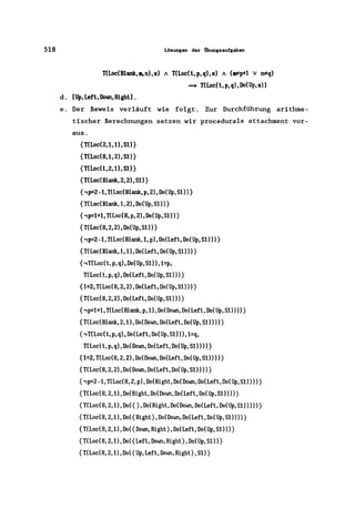518 Lösungen der Übungsaufgaben
T(Loc(Blank,BI, n), S) A T(Loc(t, p, q), S) A (Fp+1 V D*q)
~ T(Loc(t,p,q),Do(Up,s»
d. [Up, Left, Down, RightJ .
e. Der Beweis verläuft wie folgt. Zur Durchführung arithme-
tischer Berechnungen setzen wir procedurale attachment vor-
aus.
{T(Loc(2,1,O,SO}
{T(Loc(8,1, 2), SO}
{T(Loc(1,2,O, S1)}
{T(Loc(Blank,2, 2),SO}
{,p=2 -1, T(Loc(Blank, p, 2), Do(Up, SO)}
{T(Loc(Blank,1,2),Do(Up,S1»}
{,p=1+1, T(Loc(8, p, 2) ,Do(Up, S1))}
{T(Loc(8,2,2),Do(Up,S1»}
{,p=2 -1,T(Loc(Blank,1, p), Do(Left, Do(Up, S1)))}
{T(Loc(Blank,1,1),Do(Left,Do(Up,S1»)}
{,T(Loc( t, p, q), Do(Up, S1» ,1=p,
T(Loc(t,p,q),Do(Left,Do(Up,S1»)}
{1=2,T(Loc(8,2,2),Do(Left,Do(Up,Sl»)}
{T(Loc(8,2,2),Do(Left,Do(Up,S1»)}
{,p=1+l,T(Loc(Blank,p,1),Do(Down,Do(Left,Do(Up,S1»»}
{T(Loc(Blank,2,l),Do(Down,Do(Left,Do(Up,Sl»»}
{,T(Loc(t,p, q), Do(Left, Do(Up, s1)) ,l=q,
T(Loc(t,p,q),Do(Down,Do(Left,Do(Up,Sl»»}
{1=2,T(Loc(8,2,2),Do(Down,Do(Left,Do(Up,S1»»}
{T(Loc(8,2,2),Do(Down,Do(Left,Do(Up,S1»»}
{,p=2-1,T(Loc(8,2,p),Do(Right,Do(Down, Do(Left, Do(Up,S1) »)}
{T(Loc(8,2,1),Do(Right,Do(Down,Do(Left,Do(Up,S1»»}
{T(Loc(8,2,1),Do({},Do(Right,Do(Down,Do(Left,Do(Up,S1»»)}
{T(Loc(8,2,1),Do({Right},Do(Down,Do(Left,Do(Up,S1»»}
{T(Loc(8,2,l),Do({Down,Right},Do(Left,Do(Up,S1»)}
{T(Loc(8,2,l),Do({Left,Down,Right},Do(Up,S1»}
{T(Loc(8,2,l),Do({Up,Left,Down,Right},S1)}
 