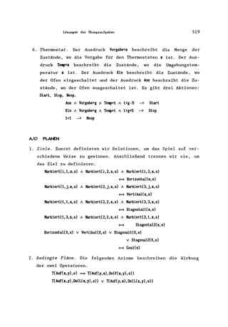 Lösungen der Übungsaufgaben 519
6. Thermostat. Der Ausdruck Vorgabe=x beschreibt die Menge der
Zustände, wo die Vorgabe für den Thermostaten x ist. Der Aus-
druck Te~x beschreibt die Zustände, wo die Umgebungstem-
peratur x ist. Der Ausdruck Ein beschreibt die Zustände, wo
der Ofen eingeschaltet und der Ausdruck A~ beschreibt die Zu-
stände, wo der Ofen ausgeschaltet ist. Es gibt drei Aktionen:
Start, Stop, Noop.
A.12 PLANEN
Aus / Vorgabe=g / Teq>=t / t<g -5 -> Start
Ein / Vorgabe=g / Teq>=t / t>g+5 -> Stop
1=1 -> Noop
1. Ziele. Zuerst definieren wir Relationen, um das Spiel auf ver-
schiedene Weise zu gewinnen. Anschließend trennen wir sie, um
das Ziel zu definieren.
Karkiert(i,l,x,s) / KarkiertCi,2,x,s) / KarkiertCi,3,x,s)
= HorizontaI(x,s)
Karkiert(l,j,x,s) / Karkiert(2,j,x,s) / Karkiert(3,j,x,s)
= Vertikal(x,s)
KarkiertO,I,x,s) / Karkiert(2,2,x,s) / Karkiert(3,3,x,s)
= Diagontall(x,s)
KarkiertO,3,x,s) / Karkiert(2,2,x,s) / Karkiert(3,I,x,s)
= Diagonta12(x,s)
HorizontaI(X, s) v VertikaI(X, s) v Diagonal1(X, s)
v Diagona12(X,s)
= GoaI(s)
2. Bedingte Pläne. Die folgenden Axiome beschreiben die Wirkung
der zwei Operatoren.
T(Auf(x,y),s) ==} T(Auf(y,x),Do(F(x,y),s»
T(Auf(x, y), Do(L(x, y), s» v T(Auf(y, x), Do(L(x, y), s»
 