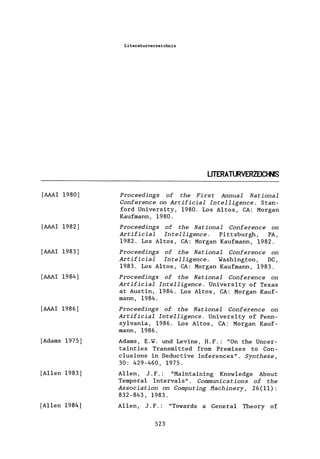 [AAAI 1980]
[AAAI 1982]
[AAAI 1983]
[AAAI 1984]
[AAAI 1986]
[Adams 1975]
[Allen 1983]
[Allen 1984]
Literaturverzeichnis
LITERATURVERZEICHNIS
Proceedings of the First Annual National
Conference on Artificial Intelligence. Stan-
ford University, 1980. Los Altos, CA: Morgan
Kaufmann, 1980.
Proceedings of the National Conference on
Artificial Intelligence. Pittsburgh, PA,
1982. Los Altos, CA: Morgan Kaufmann, 1982.
Proceedings of the National Conference on
Artificial Intelligence. Washington, DC,
1983. Los Altos, CA: Morgan Kaufmann, 1983.
Proceedings of the National Conference on
Artificial Intelligence. University of Texas
at Austin, 1984. Los Altos, CA: Morgan Kauf-
mann, 1984.
Proceedings of the National Conference on
Artificial Intelligence. University of Penn-
sy1vania, 1986. Los Altos, CA: Morgan Kauf-
mann, 1986.
Adams, E.W. und Levine, H.F.: "On the Uncer-
tainties Transmitted from Premises to Con-
c1usions in Deductive Inferences". Synthese,
30: 429-460, 1975.
Allen, J. F.: "Maintaining Know1edge About
Temporal Interva1s". COUHIlUnications of the
Association on Computing Hachinery, 26 (11) :
832-843, 1983.
Allen, J. F.: "Towards a General Theory of
523
 