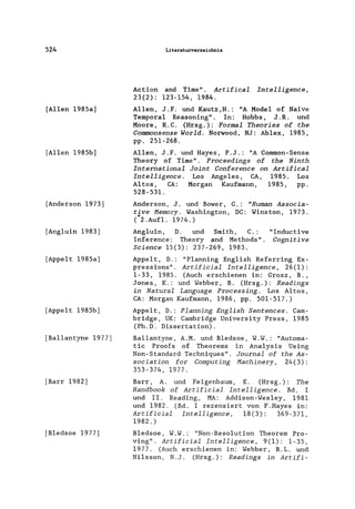 524
[Allen 1985a]
[Allen 1985b]
[Anderson 1973]
[Ang1uin 1983]
[Appe1t 1985a]
[Appe1t 1985b]
[Ba11antyne 1977)
[Barr 1982)
[B1edsoe 1977]
Literaturverzeichnis
Action and Time". Artifical Intelligence,
23(2): 123-154, 1984.
Allen, J.F. und Kautz,H.: "A Model of Naive
Temporal Reasoning". In: Hobbs, J .R. und
Moore, R.C. (Hrsg.): Formal Theories of the
Commonsense World. Norwood, NJ: Ablex, 1985,
pp. 251-268.
Allen, J. F. und Hayes, P.J.: "A Common-Sense
Theory of Time". Proceedings of the Ninth
International Joint Conference on Artifical
Intelligence. Los Angeles, CA, 1985. Los
Altos, CA: Morgan Kaufmann, 1985, pp.
528-531.
Anderson, J. und Bower, G.: "Human Associa-
tjve Memory. Washington, DC: Winston, 1973.
( 2. Aufl. 1974.)
Ang1uin, D. und Smith, C.:
Inference: Theory and Methods".
Science 15(3): 237-269, 1983.
"Inductive
Cognitive
Appe1t, D.: "P1anning Eng1ish Referring Ex-
pressions" . Artificial Intelligence, 26(1):
1-33, 1985. (Auch erschienen in: Grosz, B.,
Jones, K.: und Webber, B. (Hrsg.): Readings
in Natural Language Processing. Los Altos,
CA: Morgan Kaufmann, 1986, pp. 501-517.)
Appe1t, D.: Planning English Sentences. Cam-
bridge, UK: Cambridge University Press, 1985
(Ph.D. Dissertation).
Ba11antyne, A.M. und B1edsoe, W.W.: "Automa-
tie Proofs of Theorems in Analysis Using
Non-Standard Techniques". Journal of the As-
sociation for Computing Machinery, 24(3):
353-374, 1977.
Barr, A. und Feigenbaum, E. (Hrsg.): The
Handbook of Artificial Intelligence. Bd. I
und II. Reading, MA: Addison-Wes1ey, 1981
und 1982. (Bd. I rezensiert von F.Hayes in:
Artificial Intelligence, 18(3): 369-371,
1982.)
B1edsoe, W.W.: "Non-Resolution Theorem Pro-
ving". Artificial Intelligence, 9(1): 1-35,
1977. (Auch erschienen in: Webber, B.L. und
Nilsson, N.J. (Hrsg.): Readings in Artifi-
 