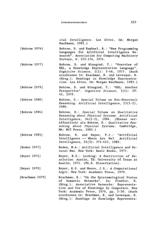 [Bobrow 1974]
[Bobrow 1977]
[Bobrow 1979]
[Bobrow 1980]
[Bobrow 1984]
[Bobrow 1985]
[Boden 1977]
[Boyer 1971]
[Boyer 1979]
[Brachman 1979]
Literaturverzeichnis 525
cial Intelligence. Los Altos, CA: Morgan
Kaufmann, 1981.)
Bobrow, D. und Raphae1, B.: "New Programming
Languages for Artificia1 Inte11igence Re-
search". Association for Computing Machinery
Surveys, 6: 153-174, 1974.
Bobrow, D. und Winograd, T.: "Overview of
KRL, a Know1edge Representation Language".
Cognitive Science, 1(1): 3-46, 1977. (Auch
erschienen in: Brachman, R. und Levesque, H.
(Hrsg.): Readings in Knowledge Representa-
tion. Los Altos, CA: Morgan Kaufmann, 1985.)
Bobrow, D. und Winograd, T.: "KRL: Another
Perspective". Cognitive Science, 3(1): 29-
42, 1979.
Bobrow, D.: Special Volume on Non-Monotonie
Reasoning. Artificial Intelligence, 13(1-2),
1980.
Bobrow, D.: Special Volume on Qualitative
Reasoning about Physical Systems. Artificial
Intelligence, 24(1-3), 1984. (Ebenso ver-
öffentlicht als Bobrow, D.: Qualitative Rea-
soning about Physical Systems. Cambridge,
MA: MIT Press, 1985.)
Bobrow, D. und Hayes, P. J .: "Artificia1
Inte11igence --- Where Are We? Artificial
Intelligence, 25(3): 375-415, 1985.
Boden, M.A.: Artificial Intelligence and Na-
tural Man. New York: Basic Books, 1977.
Boyer, R. S.: Locking: A Restrietion of Re-
solution. Austin, TX: University of Texas at
Austin, 1971. (Ph.D. Dissertation).
Boyer, R.S. und Moore, J.S.: A Computational
Logic. New York: Academic Press, 1979.
Brachman, R.: "On the Epistemo1ogica1 Status
of Semantic Networks". In: Find1er, N.
(Hrsg.): Associative Networks: Representa-
tion and Use of Knowledge by Computers. New
York: Academic Press, 1979, pp. 3-50. (Auch
erschienen in: Brachman, R. und Levesque, H.
(Hrsg.): Readings in Knowledge Representa-
 