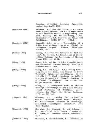 [Buchanan 1984)
[Campbell 1982)
[Carnap 1950)
[Chang 1973)
[Chang 1979a)
[Chang 1979b)
[Chapman 1985)
[Charniak 1979)
[Charniak 1984)
Literaturverzeichnis
Computer Orientied Learning
Leyden: Noordhoff, 1976.
527
Processes.
Buchanan, B.G. und Short1iffe, E.H.: Rule-
Based Expert Systems: The MYCIN Experiments
of the Stanford Heuristic Programming Pro-
ject. Reading, MA: Addison-Wes1ey, 1984.
(Rezensiert von W.R. Swartout in: Artificial
Intelligence, 26(3): 364-366, 1985.)
Campbell, A.N.: et a1.: "Recognition of a
Hidden Mineral Deposit by an Artificia1 In-
telligence Program". Science, 217(4563):
927-929, 1982.
Carnap, R.: "The Two Concepts of Probabi-
lity". In: Carnap, R.: Foundations of Proba-
bility . Chicago, IL: University of Chicago
Press, 1950, pp. 19-51.
Chang, C.L. und Lee, R.C.T.: Symbolic Logic
and Mechanical Theorem Proving. New York:
Academic Press, 1973.
Chang, C.L. und Slag1e, J.R.: "Using Rewri-
ting Rules for Connection Graphs to Prove
Theorems". Artificial Intelligence, 12(2):
159-178, 1979. (Auch erschienen in: Webber,
B.L. und Ni1sson, N.J. (Hrsg.): Readings in
Artificial Intelligence. Los Altos, CA:
Morgan Kaufmann, 1981.)
Chang, C. L.: "Resolution Plans in Theorem
Proving". Proceedings of the Sixth Interna-
tional Conference of Artificial Intel-
ligence. Los Altos, CA: Morgan Kaufmann,
1979, pp. 143-148.
Chapman, D.: "Planning for Conjunctive
Goals". Technica1 Report 83-85. Cambridge,
MA: Massachusetts Institute of Technology,
Artificial Intelligence Laboratory, 1985
(M.S. Thesis).
Charniak, E.: Riesbeck, C. und McDermott,
D.: Artificial Intelligence Programming.
Hi11sdale, NJ: Lawrence Er1baum Associates,
1979.
Charniak, E. und McDermott, D.: Introduction
 