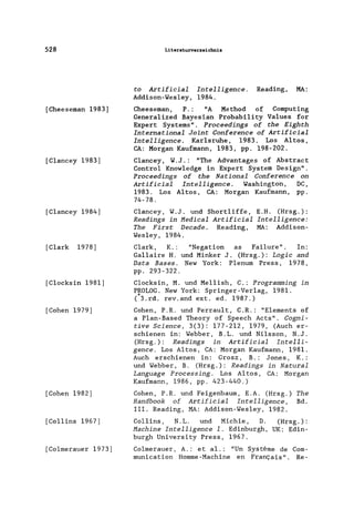 528
[Cheeseman 1983]
[C1ancey 1983]
[C1ancey 1984]
[G1ark 1978]
[G1ocksin 1981]
[Cohen 1979]
[Gohen 1982]
[Gollins 1967]
[Go1merauer 1973]
Literaturverzeichnis
to Artificial Intelligence. Reading, MA:
Addison-Wes1ey, 1984.
Cheeseman, P. : "A Method of Computing
Genera1ized Bayesian Probability Va1ues for
Expert Systems". Proceedings of the Eighth
International Joint Conference of Artificial
Intelligence. Kar1sruhe, 1983. Los Altos,
CA: Morgan Kaufmann, 1983, pp. 198-202.
C1ancey, W.J.: "The Advantages of Abstract
Contro1 Know1edge in Expert System Design".
Proceedings of the National Conference on
Artificial Intelligence. Washington, DC,
1983. Los Altos, GA: Morgan Kaufmann, pp.
74-78.
G1ancey, W.J. und Short1iffe,
Readings in Hedical Artificial
The First Decade. Reading,
Wes1ey, 1984.
E.H. (Hrsg.):
Intelligence:
MA: Addison-
G1ark, K. : "Negation as Fai1ure". In:
Ga11aire H. und Minker J. (Hrsg.): Logic and
Data Bases. New York: Plenum Press, 1978,
pp. 293-322.
G1ocksin, M. und Me11ish, G.: Programming in
PROLOG. New York: Springer-Verlag, 1981.
(*3.rd. rev.and ext. ed. 1987.)
Gohen, P.R. und Perrau1t, G.R.: "Elements of
a P1an-Based Theory of Speech Acts". Cogni-
tive Science, 3(3): 177-212, 1979, (Auch er-
schienen in: Webber, B.L. und Ni1sson, N.J.
(Hrsg.): Readings in Artificial Intelli-
gence. Los Altos, GA: Morgan Kaufmann, 1981.
Auch erschienen in: Grosz, B.: J ones , K.:
und Webber, B. (Hrsg.): Readings in Natural
Language Processing. Los Altos, GA: Morgan
Kaufmann, 1986, pp. 423-440.)
Gohen, P.R. und Feigenbaum, E.A. (Hrsg.)
Handbook of Artificial Intelligence,
111. Reading, MA: Addison-Wes1ey, 1982.
The
Bd.
Gollins, N.L. und Michie, D. (Hrsg. ) :
Hachine Intelligence 1. Edinburgh, UK: Edin-
burgh University Press, 1967.
Go1merauer, A.: et a1.: "Un Systeme de Gom-
munication Homme-Machine en Franc;ais". Re-
 