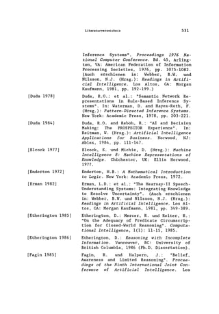 [Duda 1978]
[Duda 1984]
[E1cock 1977]
[Enderton 1972]
[Erman 1982]
[Etherington 1985]
[Etherington 1986]
[Fagin 1985]
Literaturverzeichnis 531
Inference Systems". Proceedings 1976 Na-
tional Computer Conference. Bd. 45, Ar1ing-
ton, VA: American Federation of Information
Processing Societies, 1976, pp. 1075-1082.
(Auch erschienen in: Webber, B.W. und
Nilsson, N.J. (Hrsg.): Readings in Artifi-
cial Intelligence. Los Altos, CA: Morgan
Kaufmann, 1981, pp. 192-199.)
Duda, R.O.: et al.: "Semantic Network Re-
presentations in Ru1e-Based Inference Sy-
sterns". In: Waterman, D. and Hayes-Roth, F.
(Hrsg.): Pattern-Directed Inference Systems.
New York: Academic Press, 1978, pp. 203-221.
Duda, R.O. and Reboh, R.: "AI and Decision
Making: The PROSPECTOR Experience". In:
Reitman, W. (Hrsg.): Artificial Intelligence
Applications for Business. Norwood, NJ:
Ablex, 1984, pp. 111-147.
E1cock, E. und Michie, D. (Hrsg. ): Machine
Intelligence 8: Machine Representations of
Knowledge. Chichester, UK: E11is Horwood,
1977 .
Enderton, H.B.: A Mathematical Introduction
to Logic. New York: Academic Press, 1972.
Erman, L.D.: et al.: "The Hearsay-II Speech-
Understanding Systems: Integrating Know1edge
to Reso1ve Uncertainty". (Auch erschienen
in: Webber, B.W. und Ni1sson, N.J. (Hrsg.):
Readings in Artificial Intelligence. Los A1-
tos, CA: Morgan Kaufmann, 1981, pp. 349-389.
Etherington, D.: Mercer, R. und Reiter, R.:
"On the Adequacy of Predicate Circumscrip-
tion for C1osed-Wor1d Reasoning". Computa-
tional Intelligence, 1(1): 11-15, 1985.
Etherington, D.: Reasoning with Incomplete
Information. Vancouver, BC: University of
British Co1umbia, 1986 (Ph.D. Dissertation).
Fagin, R. und Ha1pern, J. : "Belief,
Awareness and Limited Reasoning". Procee-
dings of the Ninth International Joint Con-
ference of Artificial Intelligence. Los
 