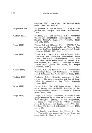 532
[Feigenbaum 1963]
[Feldman 1977]
[Fikes 1971]
[Fikes 1972]
[Filman 1984]
[Find1er 1979]
[Forgy 1981]
[Frege 1879]
Literaturverzeichnis
Angeles, 1985. Los Altos, CA: Morgan Kauf-
mann, 1985, pp. 491-501.
Feigenbaum, E. und Feldman, J. (Hrsg.): Com-
puters and Thought. New York: McGraw-Hil1,
1963.
Feldman, J.A. und Sprou11, R.F.: "Decision
Theory and Artificia1 Intelligence II: The
Hungry Monkey". Cognitive Science, 1(2):
158-192, 1977.
Fikes, R.E und Ni1sson, N.J.: "STRIPS: A New
Approach to the App1ication of Theorem Pro-
ving to Problem. Solving". Artificia1 Intel-
ligence, 2(3-4): 189- 208, 1971.
Fikes, R.E.: Hart, P.E. und Ni1sson, N.J.:
"Learning and Executing Genera1ized Robot
Plans". Artificia1 Intelligence, 3(4): 251-
288, 1972. (Auch erschienen in: Webber, B.W.
und Ni1sson, N.J. (Hrsg.): Readings in Arti-
ficia1 Intelligence. Los Altos, CA: Morgan
Kaufmann, 1981.)
Filman, R.E. und Friedman, D.P.: Coordinated
Computing: Too1s and Techniques for Distri-
buted Software. New York: McGraw-Hi11, 1984.
Find1er, N.V. (Hrsg.): Associative Net-
works --- The Representation and Use of Know-
1edge in Computers. New York: Academic
Press, 1979.
Forgy, C.L.: "The oPSS Users Manual". Tech-
nica1 Report CMU-CS-79-132. Pittsburgh, PA:
Carnegie-Me11on University, Computer Science
Department, 1981.
Frege, G.: "Begriffsschrift, a Formu1a Lan-
guage Mode1led upon that of Arithmetic, for
Pure Thought". (1879), in: van Heijenoort,
J. (Hrsg.): From Frege to Gödel: A Source
Book In Hathematica1 Logic, 1873-1931. Cam-
bridge, MA: Harvard University Press, 1967,
pp. 1-82.
(In Dtsch. erschienen in: Frege, G.: Be-
griffsschrift und andere Aufsätze. Hrsg. von
Ange1leli, I. Olms, 2. Auf1. 1971.)
 