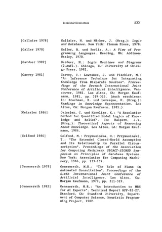 [Gallaire 1978]
[Galler 1970]
[Gardner 1982]
[Garvey 1981]
[Geiss1er 1986]
[Gelfond 1986]
[Genesereth 1979]
[Genesereth 1982]
Literaturverzeichnis 533
Ga11aire, H. und Minker, J. (Hrsg.): Logic
and Databases. New York: Plenum Press, 1978.
Ga11er, B. und Per1is, A.: A
gramming Languages. Reading,
Wes1ey, 1970.
View of Pro-
MA: Addison-
Gardner, M.: Logic Machines and Diagrams
(2.Auf1.). 'Chicago, IL: University of Chica-
go Press, 1982.
Garvey, T.: Lowrance, J. und Fisch1er, M.:
"An Inference Technique for Integrating
Know1edge from Disparate Sources" . Procee-
dings of the Seventh International Joint
Conference of Artificial Intelligence. Van-
couver, 1981. Los Altos, CA: Morgan Kauf-
mann, 1981, pp. 319-325. (Auch erschienen
in: Brachman, R. und Levesque, H. (Hrsg.):
Readings in Knowledge Representation. Los
Altos, CA: Morgan Kaufmann, 1985.)
Geiss1er, C. und Kono1ige, K.: "A Resolution
Method for Quantified Modal Logics of Know-
1edge and Belief". In: Ha1pern, J. Y.
(Hrsg.): Theoretical Aspects of Reasoning
About Knowledge. Los Altos, CA: Morgan Kauf-
mann, 1986.
Gelfond, M.: Przymusinska, H.: Przymusinski,
T.: "The Extended C1osed-Wor1d Assumption
and Its Relationship to Parallel Circum-
scription". Proceedings of the Association
for Computing Machinery SIGACT-SIGMOD Sym-
posium on Principles of Database Systems.
New York: Association for Computing Machi-
nery, 1986, pp. 133-139.
Genesereth, M.R.: "The Ro1e of Plans in
Automated Consu1tation". Proceedings of the
Sixth International Joint Conference of
Artificial Intelligence. Los Altos, CA:
Morgan Kaufmann, 1979, pp. 311-319.
Genesereth, M.R.: "An Introduction to MRS
for AI Experts". Technica1 Report HPP-82-27.
Stanford, CA: Stanford University, Depart-
ment of Computer Science, Heuristic Program-
ming Project, 1982.
 