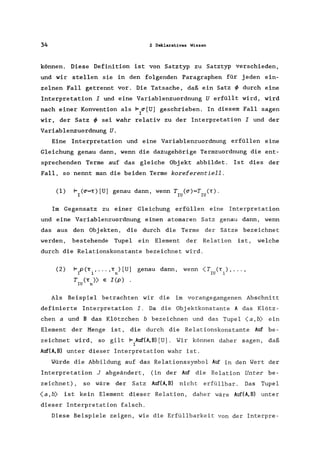 34 2 Deklaratives Wissen
können. Diese Definition ist von Satz typ zu Satztyp verschieden,
und wir stellen sie in den folgenden Paragraphen für jeden ein-
zelnen Fall getrennt vor. Die Tatsache, daß ein Satz ~ durch eine
Interpretation I und eine Variablenzuordnung U erfüllt wird, wird
nach einer Konvention als F ~[U] geschrieben. In diesem Fall sagen
I
wir, der Satz ~ sei wahr relativ zu der Interpretation I und der
Variablenzuordnung U.
Eine Interpretation und eine Variablenzuordnung erfüllen eine
Gleichung genau dann, wenn die dazugehörige Termzuordnung die ent-
sprechenden Terme auf das gleiche Obj ekt abbildet. Ist dies der
Fall, so nennt man die beiden Terme koreferentiell.
(1) F (~=T) [U] genau dann, wenn T (~)=T ('r).
I IU IU
Im Gegensatz zu einer Gleichung erfüllen eine Interpretation
und eine Variablenzuordnung einen atomaren Satz genau dann, wenn
das aus den Objekten, die durch die Terme der Sätze bezeichnet
werden, bestehende Tupel ein Element der Relation ist, welche
durch die Relationskonstante bezeichnet wird.
(2) 1= peT , ... ,T ) [U] genau dann, wenn <T (T), ... ,
I 1 n IU 1
T (T» E I (p) .
IU n
Als Beispiel betrachten wir die im vorangegangenen Abschnitt
definierte Interpretation I. Da die Objektkonstante A das Klötz-
chen a und B das Klötzchen b bezeichnen und das Tupel <a, b) ein
Element der Menge ist, die durch die Relationskonstante Auf be-
zeichnet wird, so gilt F Auf(A,B) [U]. Wir können daher sagen, daß
I
Auf(A,B) unter dieser Interpretation wahr ist.
Würde die Abbildung auf das Relationssymbol Auf in den Wert der
Interpretation J abgeändert, (in der Auf die Relation Unter be-
zeichnet), so wäre der Satz Auf(A,B) nicht erfüllbar . Das Tupel
<a,b) ist kein Element dieser Relation, daher wäre Auf(A,B) unter
dieser Interpretation falsch.
Diese Beispiele zeigen, wie die Erfüllbarkeit von der Interpre-
 