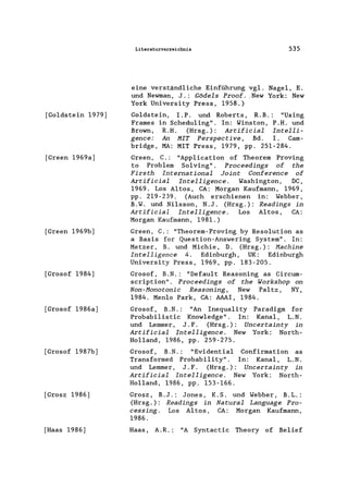 [Goldstein 1979]
[Green 1969a]
[Green 1969b]
[Grosof 1984]
[Grosof 1986a]
[Grosof 1987b]
[Grosz 1986]
[Haas 1986]
Literaturverzeichnis 535
eine verständliche Einführung vg1. Nagel, E.
und Newrnan, J.: Gödels Proof. ,New York: New
York University Press, 1958.)
Goldstein, I.P. und Roberts, R.B.: "Using
Frames in Schedu1ing". In: Winston, P.H. und
Brown, R.H. (Hrsg.): Artifieial Intelli-
genee: An MIT Perspeetive, Bd. I. Cam-
bridge, MA: MIT Press, 1979, pp. 251-284.
Green, C.: "App1ication of Theorem Proving
to Problem Solving". Proeeedings of the
Firsth International Joint Conferenee of
Artifieial Intelligenee. Washington, DC,
1969. Los Altos, CA: Morgan Kaufmann, 1969,
pp. 219-239. (Auch erschienen in: Webber,
B.W. und Ni1sson, N.J. (Hrsg.): Readings in
Artifieial Intelligenee. Los Altos, CA:
Morgan Kaufmann, 1981.)
Green, C.: "Theorem-Proving by Resolution as
a Basis for Question-Answering System". In:
Metzer, B. und Michie, D. (Hrsg.): Maehine
Intelligenee 4. Edinburgh, UK: Edinburgh
University Press, 1969, pp. 183-205.
Grosof, B.N.: "Default Reasoning as Circurn-
scription". Proeeedings of the Workshop on
Non-Monotonie Reasoning, New Pa1tz, NY,
1984. Men10 Park, CA: AAAI, 1984.
Grosof, B.N.: "An Inequa1ity Paradigm for
Probabi1istic Know1edge". In: Kanal, L.N.
und Lernrner, J. F. (Hrsg.): Uneertainty in
Artifieial Intelligenee. New York: North-
Holland, 1986, pp. 259-275.
Grosof, B.N.: "Evidentia1 Confirmation as
Transformed Probability" . In: Kanal, L.N.
und Lernrner, J.F. (Hrsg.): Uneertainty in
Artifieial Intelligenee. New York: North-
Holland, 1986, pp. 153-166.
Grosz, B.J.: Jones, K.S. und Webber, B.L.:
(Hrsg.): Readings in Natural Language Pro-
eessing. Los Altos, CA: Morgan Kaufmann,
1986.
Haas, A.R.: "A Syntactic Theory of Belief
 