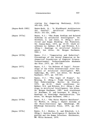[Hayes-Roth 1985)
[Hayes 1973a)
[Hayes 1973b)
[Hayes 1977)
[Hayes 1979a)
[Hayes 1979b)
[Hayes 1979c)
Literaturverzeichnis 537
ciation for Computing Machinery, 21(5):
401-410, 1978.
Hayes -Roth, B.: "A B1ackboard Architecture
for Contro1" . Artificial Intelligence,
26(3): 251-321, 1985.
Hayes, P.J.: "The Frame Problem and Re1ated
Problems in Artificia1 Intelligence" . In:
E1ithorn, A. und Jones, D. (Hrsg.): Arti-
ficial and Human Thinking. San Francisco,
CA: Jossey-Bass, 1973, pp. 45-49. (Auch er-
schienen in: Webber, B.W. und Ni1sson, N.J.
(Hrsg.): Readings in Artificial Intelli-
gence. Los Altos, CA: Morgan Kaufmann,
1981.)
Hayes , P .J .: "Computation and Deduction" .
Proceedings of the Second Symposium on Ma-
thematical Foundations of Computer Science.
Tscheos1owakei: Tscheos1owakische Akademie
der Wiss. ,1973, pp. 105-118.
Hayes, P. J .: "In Defense of Logic". Procee-
dings of the Fifth International Joint Con-
ference of Artificial Intelligence. MIT,
Cambridge, MA, 1977. Los Altos, CA: Morgan
Kaufmann, 1977, pp. 559-565.
Hayes, P.J.: "The Logic of Frames". In:
Metzing, D. (Hrsg.): Frame Conception and
Text Understanding. Ber1in: de Gruyter,
1979, pp. 46-61. (Auch erschienen in:
Webber, B.W. und Ni1sson, N.J. (Hrsg.): Rea-
dings in Artificial Intelligence. Los Altos,
CA: Morgan Kaufmann, 1981. Auch erschienen
in: Brachman, R. und Levesque, H. (Hrsg.):
Readings in Knowledge Representation. Los
Altos, CA: Morgan Kaufmann, 1985.)
Hayes, P.J.: "The Naive Physics Manifesto".
In: Michie, D. (Hrsg.): Expert Systems in
the Micro-Electronic Age. Edinburgh, UK:
Edinburgh University Press, 1979, pp. 242-
270.
Hayes, P .J .: Michie, D. und Mikulich, L. I.
(Hrsg.): Machine Intelligence 9: Machine Ex.-
pertise and the Human Interface. Chichester,
UK: E11is Horwood, 1979.
 