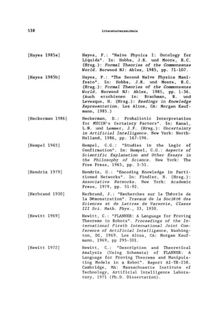 538
[Hayes 1985a]
[Hayes 1985b]
[Heckerman 1986]
[Hempe1 1965]
[Hendrix 1979]
[Herbrand 1930]
[Hewitt 1969]
[Hewitt 1972]
Literaturverzeichnis
Hayes, P.: "Naive Physics I: Onto1ogy for
Liquids". In: Hobbs, J .R. und Moore, R.C.
(Hrsg.): Formal Theories of the Commonsense
World. Norwood NJ: Ablex, 1985, pp. 71-107.
Hayes, P.: "The Second Naive Physics Mani-
festo". In: Hobbs, J.R. und Moore, R.C.
(Hrsg.): Formal Theories of the Commonsense
World. Norwood NJ: Ab1ex, 1985, pp. 1-36.
(Auch erschienen in: Brachman, R. und
Levesque, H. (Hrsg.): Readings in Knowledge
Representation. Los Altos, CA: Morgan Kauf-
mann, 1985.)
Heckerman, D.: Proba1istic Interpretation
for MYCIN' s Certainty Factors". In: Kanal,
L.N. und Lemmer, J.F. (Hrsg.): Uncertainty
in Artificial Intelligence. New York: North-
Holland, 1986, pp. 167-196.
of
of
Hempe1, C.G.: "Studies in the Logic
Confirmation". In: Hempe1, C.G.: Aspects
Scientific Explanation and Other Essays in
the Philosophy of Seienee. New York: The
Free Press, 1965, pp. 3-51.
Hendrix, G.: "Encoding Know1edge in Parti-
tioned Networks". In: Find1er, N. (Hrsg.):
Assoeiative Networks. New York: Academie
Press, 1979, pp. 51-92.
Herbrand, J.: "Recherches sur 1a Theorie de
1a Demonstration". Travaux de la Soeie te des
Seienees et de Lettres de Varsovie, Classe
III Sei. Math. Phys., 33, 1930.
Hewitt, C.: "PLANNER: A Language for Proving
Theorems in Robots". Proeeedings of the In-
ternational Firsth International Joint Con-
ferenee of Artifieial Intelligenee, Washing-
ton, DC, 1969. Los Altos, CA: Morgan Kauf-
mann, 1969, pp 295-301.
Hewitt, C.: "Description and Theoretica1
Analysis (Using Schemata) of PLANNER: A
Language for Proving Theorems and Manipu1a-
ting Models in a Robot". Report AI-TR-258.
Cambridge, MA: Massachusetts Institute of
Technology, Artificial Intelligence Labora-
tory, 1971 (Ph.D. Dissertation).
 