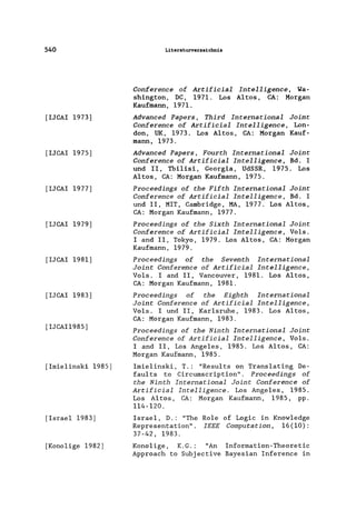 540
[lJCAI 1973]
[lJCAI 1975]
[lJCAI 1977]
[IJCAI 1979]
[IJCAI 1981]
[IJCAI 1983]
[IJCAI1985]
[Imie1inski 1985]
[Israel 1983]
[Konolige 1982]
Literaturverzeichnis
ConEerence oE ArtiEicial Intelligence, Wa-
shington, DC, 1971. Los Altos, CA: Morgan
Kaufmann, 1971.
Advanced Papers, Third International Joint
ConEerence oE ArtiEicial Intelligence, Lon-
don, UK, 1973. Los Altos, CA: Morgan Kauf-
mann, 1973.
Advanced Papers, Fourth International Joint
ConEerence oE ArtiEicial Intelligence, Bd. I
und 11, Tbi1isi, Georgia, UdSSR, 1975. Los
Altos, CA: Morgan Kaufmann, 1975.
Proceedings oE the FiEth International Joint
ConEerence oE ArtiEicial Intelligence, Bd. I
und 11, MIT, Cambridge, MA, 1977. Los Altos,
CA: Morgan Kaufmann, 1977.
Proceedings oE the Sixth International Joint
ConEerence oE ArtiEicial Intelligence, Vo1s.
land 11, Tokyo, 1979. Los Altos, CA: Morgan
Kaufmann, 1979.
Proceedings oE the Seventh International
Joint Conference oE ArtiEicial Intelligence,
Vols. land 11, Vancouver, 1981. Los Altos,
CA: Morgan Kaufmann, 1981.
Proceedings oE the Eighth International
Joint Conference oE ArtiEicial Intelligence,
Vols. I und 11, Karlsruhe, 1983. Los Altos,
CA: Morgan Kaufmann, 1983.
Proceedings oE the Ninth International Joint
ConEerence of ArtiEicial Intelligence, Vols.
land 11, Los Angeles, 1985. Los Altos, CA:
Morgan Kaufmann, 1985.
Imielinski, T.: "Results on Translating De-
faults to Circumscription". Proceedings of
the Ninth International Joint ConEerence oE
Artificial Intelligence. Los Angeles, 1985.
Los Altos, CA: Morgan Kaufmann, 1985, pp.
114-120.
Israel, D.: "The Role of Logic in Knowledge
Representation". IEEE Computation, 16(10):
37-42, 1983.
Kono1ige, K.G.: "An Information-Theoretic
Approach to Subjective Bayesian Inference in
 