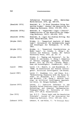 542
[Kowa1ski 1975]
[Kowa1ski 1979a]
[Kowa1ski 1979b]
[Kripke 1963]
[Kripke 1971]
[Kripke 1972]
[Laird 1986]
[Laird 1987]
[Larson 1977]
[Lee 1972]
[Lehnert 1979]
Literaturverzeichnis
Information Processing, 1974, Amsterdam:
North-Ho11and, 1974, pp. 569-574.
Kowa1ski, R.: "A Proof Procedure Using Con-
nection Graphs". Journal the Association for
Computing Machinery, 22(4): 572-595, 1975.
Kowa1ski, R.: "A1gorithm = Logic + Contro1".
Communications of the Association for Compu-
ting Machinery, 22(7): 424-436, 1979.
Kowa1ski, R.: Logic for Problem Solving. New
York: North-Ho11and, 1979.
Kripke, S.: "Semantica1 Analysis of Modal
Logic". Zeitschrift für Mathematische Logik
und Grundlagen der Mathematik, 9: 67-96,
1963.
Kripke, S.: "Semantica1 Considerations on
Modal Logic". In: Linsky, L. (Hrsg.): Re-
ference and Moda1ity. London, UK: Oxford
University Press, 1971, pp. 63- 72.
Kripke, S.: "Naming and Necessity". In: Da-
vidson, D. und Harmon, G. (Hrsg.): Semantics
of Natural Language, Dordrecht, Holland:
Reide1, 1972, pp. 253-355. (*Dtsche. Übers.:
Name und Notwendigkeit. Frankfurt/M.: 1985.)
Laird, J.E.: Newe11 , A. und Rosenb1oom, P.:
"SOAR: An Architecture for General Intelli-
gence" . Artificial Intelligence, (Im Druck).
Laird, P.: Bradshaw, G.L. und Simon, H.A.:
"Rediscovering Chemistry with the Bacon Sy-
stern". In: Micha1ski, R. S.: Carbone11, J.
und Mitchell, T.M. (Hrsg.): Machine Lear-
ning: An Artificial Intelligence Approach.
Los Altos, CA: Morgan Kaufmann, 1983.
Larson, J.: Inductive Inference in the
Variable Valued Predicate Logic System VL2l:
Methodology and Computer Implementation.
Champagne-Urbana, IL: University of I11i-
nois, 1977 (Ph.D. Dissertation).
Lee, R.C.T.: "Fuzzy Logic and the Resolution
Princip1e". Journal of the Association for
Computing Machinery, 19(1): 109-119, 1972.
Lehnert, W. und Wi1ks, Y.: "A Critica1 Pers-
 