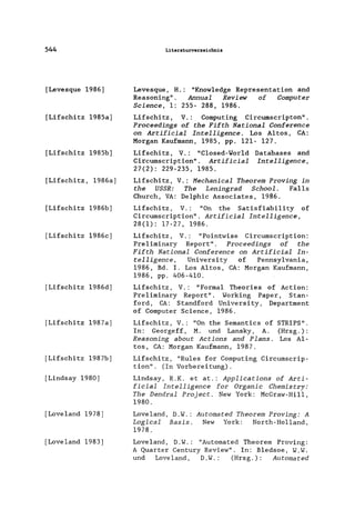 544
[Levesque 1986)
[Lifschitz 1985a)
[Lifschitz 1985b)
[Lifschitz, 1986a)
[Lifschitz 1986b)
[Lifschitz 1986c)
[Lifschitz 1986d)
[Lifschitz 1987a)
[Lifschitz 1987b)
[Lindsay 1980)
[Loveland 1978]
[Loveland 1983]
Literaturverzeichnis
Levesque, H.: "Know1edge Representation and
Reasoning" . Annual Review of Computer
Science, 1: 255- 288, 1986.
Lifschitz, V.: Computing Circumscripton".
Proceedings of the Fifth National Conference
on Artificial Intelligence. Los Altos, CA:
Morgan Kaufmann, 1985, pp. 121- 127.
Lifschitz, V.: "C1osed-Wor1d Databases and
Circumscription". Artificial Intelligence,
27(2): 229-235, 1985.
Lifschitz, V.: Mechanical Theorem Proving in
the USSR: The Leningrad School. Falls
Church, VA: Oe1phic Associates, 1986.
Lifschitz, V.: "On the Satisfiability of
Circumscription". Artificial Intelligence,
28(1): 17-27, 1986.
Lifschitz, V.: "Pointwise Circumscription:
Preliminary Report". Proceedings of the
Fifth National Conference on Artificial In-
telligence, University of Pennsylvania,
1986, Bd. I. Los Altos, CA: Morgan Kaufmann,
1986, pp. 406-410.
Lifschitz, V.: "Formal Theories of Action:
Preliminary Report". Working Paper, Stan-
ford, CA: Standford University, Department
of Computer Science, 1986.
Lifschitz, V.: "On the Semantics of STRIPS".
In: Georgeff, M. und Lansky, A. (Hrsg. ) :
Reasoning about Actions and Plans. Los Al-
tos, CA: Morgan Kaufmann, 1987.
Lifschitz, "Rules for Computing Circumscrip-
tion". (In Vorbereitung).
Lindsay, R.K. et at.: Applications of Arti-
ficial Intelligence for Organic Chemistry:
The Dendral Project. New York: McGraw-Hill,
1980.
Loveland, O.W.: Automated Theorem Proving: A
Logical Basis. New York: North-Holland,
1978.
Loveland, O.W.: "Automated Theorem Proving:
A Quarter Century Review". In: Bledsoe, W.W.
und Love land , D.W.: (Hrsg.): Automated
 
