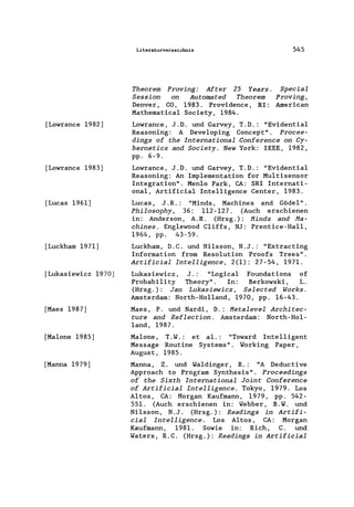 [Lowrance 1982]
[Lowrance 1983]
[Lucas 1961]
[Luckham 1971]
[Lukasiewicz 1970]
[Maes 1987]
[Ma1one 1985]
[Manna 1979J
Literaturverzeichnis
Theorem Proving: After 25 Years.
Session on Automated Theorem
Denver, CO, 1983. Providence, RI:
Mathematica1 Society, 1984.
545
Special
Proving,
American
Lowrance, J.D. und Garvey, T.D.: "Evidential
Reasoning: A Deve10ping Concept". Procee-
dings of the International Conference on Cy-
bernetics and Society. New York: IEEE, 1982,
pp. 6-9.
Lowrance, J.D. und Garvey, T.D.: "Evidentia1
Reasoning: An Imp1ementation for Multisensor
Integration". Men10 Park, CA: SRI Internati-
onal, Artificia1 Inte1ligence Center, 1983.
Lucas, J.R.: "Minds, Machines and Gödel".
Philosophy, 36: 112-127. (Auch erschienen
in: Anderson, A.R. (Hrsg.): Hinds and Ha-
chines. Eng1ewood Cliffs, NJ: Prentice-Hall,
1964, pp. 43-59.
Luckham, D.C. und Nilsson, N.J.: "Extracting
Information from Resolution Proofs Trees".
Artificial Intelligence, 2(1): 27-54, 1971.
Lukasiewicz, J.: "Logical Foundations of
Probability Theory". In: Berkowski, L.
(Hrsg.): Jan Lukasiewicz, Selected Works.
Amsterdam: North-Ho11and, 1970, pp. 16-43.
Maes, P. und Nardi, D.: Hetalevel Architec-
ture and Reflection. Amsterdam: North-Hol-
land, 1987.
Ma1one, T. W.: et al.: "Toward Intelligent
Message Routine Systems". Working Paper,
August, 1985.
Manna, Z. und Waldinger , R.: "A Deductive
Approach to Program Synthesis". Proceedings
of the Sixth International Joint Conference
of Artificial Intelligence. Tokyo, 1979. Los
Altos, CA: Morgan Kaufmann, 1979 , pp. 542-
551. (Auch erschienen in: Webber, B. W. und
Nilsson, N. J. (Hrsg. ): Readings in Artifi-
cial Intelligence. Los Altos, CA: Morgan
Kaufmann, 1981. Sowie in: Rich, C. und
Waters, R.C. (Hrsg.): Readings in Artificial
 