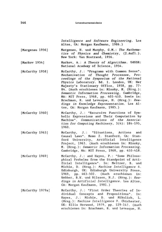 546
[Margenau 1956]
[Markov 1954]
[McCarthy 1958]
[McCarthy 1960]
[McCarthy 1963]
[McCarthy 1969]
[McCarthy 1979a]
Literaturverzeicbnis
Intelligenee and Software Engineering. Los
Altos, CA: Morgan Kaufmann, 1986.)
Margenau, H. und Murphy, G.M.: The Hathema-
ties of Physies and Chemistry, (2 .Auf1. ) .
New York: Van Nostrand, 1956.
Markov, A.: A Theory of Algorithms. UdSSR:
National Academy of Science, 1954.
McCarthy, J.: "Programs with Common Sense:'.
Heehanisation of Thought Proeesses, Pro-
eeedings of the Symposium of the National
Physies Laboratory. Bd. I. London, UK: Her
Majesty's Stationary Office, 1958, pp. 77-
84. (Auch erschienen in: Minsky, M. (Hrsg.):
Semantie Information Proeessing. Cambridge,
MA: MIT Press, 1968, pp. 403-410. Sowie in:
Brachman, R. und Levesque, H. (Hrsg.): Rea-
dings in Knowledge Representation. Los A1-
tos, CA: Morgan Kaufmann, 1985.)
McCarthy, J.: "Recursive Functions of Sym-
bo1ic Expressions and Their Computation by
Machine". Communieations of the Assoeia-
tion for Computing Haehinery, 3(4): 184-195,
1960.
McCarthy, J. : "Situations, Actions and
Causa1 Laws". Memo 2. Stanford, CA: Stan-
ford University, Artificia1 Inte11igence
Project, 1963. (Auch erschienen in: Minsky,
M. (Hrsg.): Semantie Information Proeessing.
Cambridge, MA: MIT Press, 1968, pp. 410-418.
McCarthy, J.: and Hayes, P.: "Some Phi1oso-
phica1 Probe1ms from the Standpoint of Arti-
ficia1 Intelligence". In: Me1tzer, B. und
Michie, D. (Hrsg.): Maehine Intelligenee 4.
Edinburgh, UK: Edinburgh University Press,
1969, pp. 463-502. (Auch erschienen in:
Webber, B.W. und Ni1sson, N.J. (Hrsg.): Rea-
dings in Artifieial Intelligence. Los Altos,
CA: Morgan Kaufmann, 1981.)
McCarthy, J.: "First Order Theories of In-
dividual Concepts and Propositions". In:
Hayes, J.: Michie, D. und Miku1ich, L.
(Hrsg.): Machine Intelligence 9. Chichester,
UK: E11is Horwood, 1979, pp. 129-147. (Auch
erschienen in: Brachman, R. und Levesque, H.
 