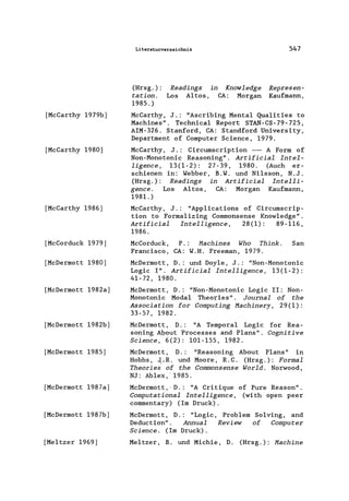 [MeCarthy 1979b]
[MeCarthy 1980]
[MeCarthy 1986]
[MeCorduek 1979]
[MeDermott 1980]
[MeDermott 1982a]
[MeDermott 1982b]
[MeDermott 1985]
[MeDermott 1987a]
[MeDermott 1987b]
[Me1tzer 1969]
Literaturverzeichnis
(Hrsg.):
tation.
1985.)
Readings in
Los Altos,
Knowledge
CA: Morgan
547
Represen-
Kaufmann,
MeCarthy, J.: "Aseribing Mental Qua1ities to
Machines" . Teehniea1 Report STAN-CS-79-725,
AIM-326. Stanford, CA: Standford University,
Department of Computer Seience, 1979.
MeCarthy, J.: Cireumseription - A Form of
Non-Monotonie Reasoning". Artificial Intel-
ligence, 13(1-2): 27-39, 1980. (Auch er-
schienen in: Webber, B.W. und Ni1sson, N.J.
(Hrsg.): Readings in Artificial Intelli-
gence. Los Altos, CA: Morgan Kaufmann,
1981.)
MeCarthy, J.: "App1ieations of Cireumserip-
tion to Forma1izing Commonsense Know1edge".
Artificial Intelligence, 28(1): 89-116,
1986.
MeCorduek, P.: Machines Who Think. San
Franeiseo, CA: W.H. Freeman, 1979.
MeDermott, D.: und Doy1e, J.: "Non-Monotonie
Logie I". Artificial Intelligence, 13(1-2):
41-72, 1980.
MeDermott, D.: "Non-Monotonie Logie 11: Non-
Monotonie Modal Theories". Journal of the
Association for Computing Machinery, 29(1):
33-57, 1982.
MeDermott, D.: "A Temporal Logie for Rea-
soning Agout Processes and Plans". Cognitive
Science, 6(2): 101-155, 1982.
McDermott, D.: "Reasoning About Plans" in
Hobbs, .J,iR. und Moore, R.C. (Hrsg.): Formal
Theories of the Commonsense World. Norwood,
NJ: Ab1ex, 1985.
MeDermott,"D.: "A Critique of Pure Reason".
Computational Intelligence, (with open peer
eommentary) (Im Druck).
MeDermott, D.: "Logie, Problem Solving, and
Deduetion". Annual Review of Computer
Science. (Im Druck).
Me1tzer, B. und Miehie, D. (Hrsg.): Machine
 