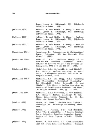 548
[Me1tzer 1970]
[Meltzer 1971]
[Me1tzer 1972]
[Mende1son 1964]
[Micha1ski 1980]
[Micha1ski 1983a]
[Micha1ski -1983b]
[Micha1ski 1986]
[Michie 1968]
[Minker 1973]
[Minker 1979]
Literaturverzeichnis
Intelligence 4. Edinburgh, UK: Edinburgh
University Press, 1969.
Me1tzer, B. und Michie, D. (Hrsg.): Machine
Intelligence 5. Edinburgh, UK: Edinburgh
University Press, 1970.
Me1tzer, B. und Michie, D. (Hrsg.): Machine
InteIligence 6. Edinburgh, UK: Edinburgh
University Press, 1971.
Me1tzer, B. und Michie, D. (Hrsg.): Machine
Intelligence 7. Edinburgh, UK: Edinburgh
University Press, 1972.
Mende1son, E.: Introduction to Mathematical
Logic. Princeton, NJ: Van Nostrad, 1964
(3.Aufl.: 1987).
Michalski, R. S. : "Pattern Recognitin as
Ru1e-Guided Inductive Inference". Trans-
actions on Pattern Analysis and Hachine In-
telligence, PAMI-2(2-4): 349-361, 1980.
Micha1ski, R.S.: Carbonell, J. und Mitche11,
T.M. (Hrsg.): Machine Learning: An Arti-
ficial Intelligence Approach. Los A1tos, CA:
Morgan Kaufmann, 1983.
Micha1ski, R. S. und Stepp, R. E.: "Learning
from Observation: Conceptua1 Clustering".
In: Michalski, R.S.: Carbonell, J. und
Mitche11, T.M. (Hrsg.): Hachine Learning: An
Artificial Intelligence Approach. Los Altos,
CA: Morgan Kaufmann, 1983, pp. 331-363.
Michalski, R.S.: Carbone11, J. und Mitchell,
T.M. (Hrsg.): Machine Learning: An Arti-
ficial Intelligence Approach. Bd. 11. Los
A1tos, CA: Morgan Kaufmann, 1986.
Michie, D.: (Hrsg.): Machine Intelligence 3.
Edinburgh, UK: Edinburgh University Press,
1968.
Minker, J.: Fishman, D. H.: und McSkimin,
J .R.: "The Q" Algorithm - A Search Strategy
for a Deductive Question Answering System".
Artificial Intelligence 4(3-4): 225-244,
1973.
Minker, J. und Zanon, G.: "Lust Resolution
with Arbitrary Selection Function". Research
 