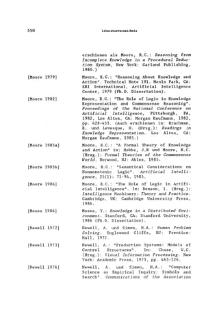 550
[Moore 1979]
[Moore 1982]
[Moore 1985a]
[Moore 1985b]
[Moore 1986]
[Moses 1986]
[Newell 1972]
[Newell 1973]
[Newell 1976]
Literaturverzeichnis
erschienen als Moore, R. C.: Reasoning from
Incomplete Knowledge in a Procedural Deduc-
tion Sys·tem, New York: Garland Pub1ishing,
1980.)
Moore, R.C.: "Reasoning About Know1edge and
Action". Technica1 Note 191. Men10 Park, CA:
SRI International, Artificia1 Inte11igence
Center, 1979 (Ph.D. Dissertation).
Moore, R.C.: "The Ro1e of Logic in Know1edge
Representation and Commonsense Reasoning".
Proceedings of the National Conference on
Artificial Intelligence, Pittsburgh, PA,
1982, Los Altos, CA: Morgan Kaufmann, 1982,
pp. 428-433. (Auch erschienen in: Brachman,
R. und Levesque, H. (Hrsg.): Readings in
Knowledge Representation. Los Altos, CA:
Morgan Kaufmann, 1985.)
Moore, R.C.: "A Formal Theory of Know1edge
and Action" in: Hobbs, J.R und Moore, R.C.
(Hrsg.): Formal Theories of the Commonsense
World. Norwood, NJ: Ab1ex, 1985.
Moore, R. C.: "Semantical Considerations on
Nonmonotonic Logic". Artificial Intelli-
gence, 25(1): 75-94, 1985.
Moore, R.C.: "The Role of Logic in Artifi-
cial Intelligence". In: Benson, I. (Hrsg.):
Intelligence Hachinery: Theory and Practice.
Cambridge, UK: Cambridge University Press,
1986.
Moses, Y.: Knowledge in a Distributed Envi-
ronment. Stanford, CA: Stanford University,
1986 (Ph.D. Dissertation).
Newell, A. und Simon, H.A.:
Solving. Englewood Cliffs,
Hall, 1972.
Human Problem
NJ: Prentice-
Newell, A.: "Production Systems: Models of
Control Structures". In: Chase, W.G.
(Hrsg.): Visual Information Processing. New
York: Academic Press, 1973, pp. 463-526.
Newell ,
Science
Search" .
A. und Simon, H.A. : "Computer
as Empirical Inquiry: Symbols and
Communications of the Association
 