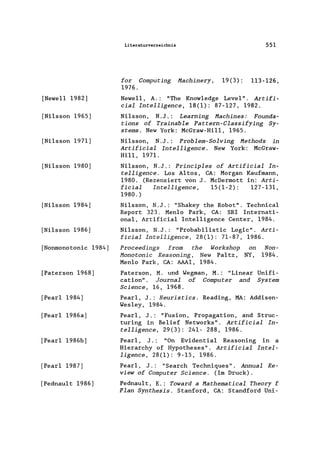 [Newell 1982]
[Nilsson 1965]
[Nilsson 1971]
[Nilsson 1980]
[Nilsson 1984]
[Nilsson 1986]
[Nonmonotonic 1984]
[Paterson 1968]
[Pear1 1984]
[Pear1 1986a]
[Pearl 1986b]
[Pear1 1987]
[Pednault 1986]
Literaturverzeichnis 551
for Computing Machinery, 19(3): 113-126,
1976.
Newe11 , A.: "The Know1edge Level". Artifi-
cial Intelligence, 18(1): 87-127, 1982.
Ni1sson, N.J.: Learning Machines: Founda-
tions of Trainable Pattern-Classifying Sy-
stems. New York: McGraw-Hi11, 1965.
Ni1sson, N.J.: Problem-Solving Methods in
Artificial Intelligence. New York: McGraw-
Hill, 1971.
Ni1sson, N.J.: Principles of Artificial In-
telligence. Los Altos, CA: Morgan Kaufmann,
1980. (Rezensiert von J. McDermott in: Arti-
ficial Intelligence, 15(1-2): 127-131,
1980. )
Ni1sson, N.J.: "Shakey the Robot". Technica1
Report 323. Men10 Park, CA: SRI Internati-
onal, Artificia1 Inte11igence Center, 1984.
Ni1sson, N.J.: "Probabi1istic Logic". Arti-
ficial Intelligence, 28(1): 71-87, 1986.
Proceedings from the Workshop on
Monotonie Reasoning, New Pa1tz, NY,
Men10 Park, CA: AAAI, 1984.
Non-
1984.
Paterson, M. und Wegman, M.: "Linear Unifi-
cation". Journal of Computer and System
Science, 16, 1968.
Pear1, J.: Heuristics. Reading, MA: Addison-
Wes1ey, 1984.
Pear1, J.: "Fusion, Propagation, and Struc-
turing in Belief Networks". Artificial In-
telligence, 29(3): 241- 288, 1986.
Pear1, J.: "On Evidentia1 Reasoning in a
Hierarchy of Hypotheses". Artificial Intel-
ligence, 28(1): 9-15, 1986.
Pear1, J.: "Search Techniques". Annual Re-
view of Computer Science. (Im Druck).
Pednau1t, E.: Toward a Mathematical Theory f
Plan Synthesis. Stanford, CA: Standford Uni-
 