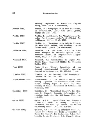 552
[Perlis 1985]
[Perlis 1986]
[Perlis 1987]
[Perrault 1980]
[PospeseI 1976]
[Post 1943]
[Prawitz 1960]
[Przymusinski 1986]
[Quillian 1968]
[Quine 1971]
[Quin1an 1983]
Literaturverzeichnis
versity, Department of E1ectrica1 Engine-
ering, 1986 (Ph.D. Dissertation).
Per1is, D.: "Languages with Se1f-Reference,
I: Foundation". Artifieial Intelligenee,
25(3): 301-322, 1985.
Per1is, D. und Minker, J.: "Comp1eteness Re-
su1ts for Circumscription". Artifieial In-
telligenee, 28(1): 29-42, 1986.
Per1is, D.: "Languages with Se1f-Reference,
11: Know1edge, Belief, and Moda1ity". Arti-
fieialIntelligenee, (im Erscheinen).
Perrau1t, C.R. und Allen, J.F.: "A P1an-
Based Analysis of Indirect Speech Acts".
Ameriean Journal of Computational Lingui-
sties, 6(3): 167-182, 1980.
PospeseI, H.: Introduetion to Logie: Pre-
dieate Logie. Eng1ewood C1iffs: NJ, Prentice
Halls, 1976.
Post, E.L.: "Formal Reductions of the
General Combinatoria1 Problem". Ameriean
Journal of Hathematies, 65: 197-268, 1943.
Prawitz, D.: An Improved Proof Procedure".
Theoria, 26: 102-139, 1960.
Przymusinski, T.: "A Deciab1e Query Ans-
wering A1gorithm for Circumscriptive Theo-
ries". Working Paper. EI Paso, TX: Uni-
versity of Texas, Department of Mathematica1
Sciences, 1986.
Qui11ian, M.: "Semantica1 Memory". In: Min-
sky, M. (Hrsg.): Semantie Information Pro-
eessing. Cambridge, MA: MIT Press, 1968, pp.
216-270.
Quine, W.V.O.: "Quantifiers and Proposi-
tiona1 Attitudes". In: Linsky, L. (Hrsg.):
Referenee and Hodality. London, UK: Oxford
University Press, 1971, pp. 101-111.
Quin1an, J.R.: "Learning Efficient C1assifi-
cation Procedures and Their App1ication to
Chess End Games". In: Micha1ski, R.S.: Car-
boneIl, J. und MitehelI, T.M. (Hrsg.): Haeh-
 