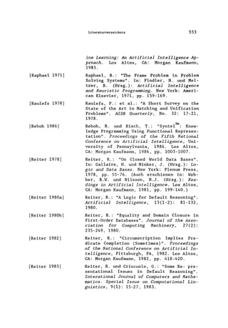 [Raphae1 1971)
[Rau1efs 1978)
[Reboh 1986)
[Reiter 1978)
[Reiter 1980a)
[Reiter 1980b)
[Reiter 1982)
[Reiter 1983)
Literaturverzeichnis 553
ine Learning: An Artificial Intelligence Ap-
proach. Los Altos, CA: Morgan Kaufmann,
1983.
Raphae1, B.: "The Frame Problem in Problem
Solving Systems". In: Find1er, N. und Me1-
tzer, B. (Hrsg.): Artificial Intelligence
and Heuristic Programming. New York: Ameri-
can Elsevier, 1971, pp. 159-169.
Rau1efs, P.: et a1.: "A Short Survey on the
State of the Art in Matching and Unification
Problems". AISB Quarterly, No. 32: 17-21,
1978.
Reboh, R. und Risch, T.: "Synte1TM: Know-
1edge Programming Using Functiona1 Represen-
tation" . Proceedings of the Fifth National
Conference on Artificial Intelligence, Uni-
versity of Pennsy1vania, 1986. Los Altos,
CA: Morgan Kaufmann, 1986, pp. 1003-1007.
Reiter , R.: "On C10sed Wor1d Data Bases".
In: Ga11aire, H. und Minker, J. (Hrsg.): Lo-
gic and Data Bases. New York: Plenum Press,
1978, pp. 55-76. (Auch erschienen in: Web-
ber, B.W. und Nilsson, N.J. (Hrsg.): Rea-
dings in Artificial Intelligence. Los Altos,
CA: Morgan Kaufmann, 1981, pp. 199-140.)
Reiter, R.: "A Logic for Defau1t Reasoning".
Artificial Intelligence, 13(1-2): 81-132,
1980.
Reiter, R.: "Equa1ity and Domain C10sure in
First-Order Databases". Journal of the Asso-
ciation for Computing Hachinery, 27(2):
235-249, 1980.
Reiter, R.: "Circumscription Imp1ies Pre-
dicate Comp1etion (Sometimes)" . Proceedings
of the National Conference on Artificial In-
telligence, Pittsburgh, PA, 1982. Los Altos,
CA: Morgan Kaufmann, 1982, pp. 418-420.
Reiter, R. und Criscuo10, G.: "Some Re- pre-
sentationa1 Issues in Defau1t Reasoning".
Interational Journal of Computers and Hathe-
matics. Special Issue on Computational Lin-
guistics, 9(1): 15-27, 1983.
 