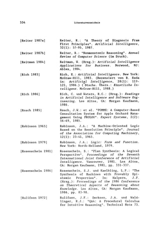 554
[Reiter 1987a]
[Reiter 1987b]
[Reitman 1984]
[Rieh 1983]
[Rieh 1986]
[Roaeh 1985]
[Robinson 1965]
[Robinson 1979]
[Rosenschein 1981]
[Rosenschein 1986]
[Ru1ifson 1972]
Literaturverzeichnis
Reiter, R.: "A Theory of Diagnosis Fram
First Prineip1es". Artificia1 Intelligence,
32(1): 57-95, 1987.
Reiter, R.: "Nonmonotonie Reasoning". Annua1
Revies of Computer Science (im Druck).
Reitman, W. (Hrsg.): Artificia1 Inte11igence
App1ications for Business. Norwood, NJ:
Ablex, 1984.
Rieh, E.: Artificia1 Intelligence. New York:
MeGraw-Hill, 1983. (Rezensiert von R. Rada
in: Artifici~l Inte1~igence, 28(1): 119-
121, 1986.) (Dtsche. Ubers.: Künstliche In-
telligenz. McGraw-Hi11, 1988.)
Rieh, C. und Waters, R.C.:
in Artificia1 Inte11igence
ineering. Los Altos, CA:
1986.
(Hrsg.): Readings
and Software Eng-
Morgan Kaufmann,
Roach, J .W.: et al. "POMME: A Computer-Based
Consu1tation System for App1e Orchard Mana-
gement Using PROLOG". Expert Systems, 2(2):
56-69, 1985.
Robinson, J .A.: "A Machine-Oriented Logic
Based on the Resolution Princip1e". Journal
of the Association for Computing Hachinery,
12(1): 23-41, 1965.
Robinson, J.A.: Logic: Form and Function.
New York: North-Ho11and, 1979.
Rosenschein, S.: "Plan Synthesis: A Logica1
Perspective". Proceedings of the Seventh
International Joint Conference of Artificia1
Intelligence. Vancouver, 1981. Los Altos,
CA: Morgan Kaufmann, 1981, pp. 331-337.
Rosenschein, S.J. und Kae1b1ing, L.P.: "The
Synthesis of Machines with Provab1y Epi-
stemic Properties". In: Ha1pern, J.F.
(Hrsg.): Proceedings of the 1986 Conference
on Theoretica1 Aspects of Reasoning about
Know1edge. Los Altos, CA: Morgan Kaufmann,
1986, pp. 83-98.
Ru1ifson, J.F.: Derksen, J.A. und Wa1d-
1inger, R. J .: "QA4: A Procedura1 Ca1cu1us
for Intuitive Reasoning". Technica1 Note 73.
 