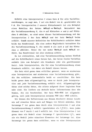 36 2 Deklaratives Wissen
Erfüllt eine Interpretation I einen Satz ~ für alle Variablen-
zuordnungen, so sagt man, I sei ein Hodell von ~, geschrieben als
1= ~. Die Interpretation I unserer Klötzchenwelt ist .ein Beispiel
eines Modelles des Satzes Auf(x,y) ~ Über(x,y). Betrachtet man
die Variablenzuordnung U, die x auf Klötzchen a und y auf Klötz-
chen b abbildet, so sind unter dieser Variablenzuordnung und der
Interpretation I der Satz Auf(x,y) und der Satz ijber(x,y) beide
erfüllt. Gemäß unserer Definition der Erfüllbarkeit erfüllen daher
beide das Konditional. Als eine andere Möglichkeit betrachten Sie
die Variablenzuordnung V, die sowohl x als auch y auf das Klötz-
chen a abbildet. Unter ihr ist weder ijber(x,y) noch Auf(x,y) er-
füllt. Das Konditional ist also wiederum erfüllt.
Es ist einleuchten, daß eine Variablenzuordnung keinen Einfluß
auf die Erfüllbarkeit eines Satzes hat, der keine freien Variablen
enthält (wie zum Beispiel ein Grundsatz oder ein geschlossener
Satz). Jede Interpretation, die für eine Variablenzuordnung einen
Grundsatz erfüllt, ist daher ein Modell dieses Satzes.
Ein Satz wird genau dann erfüllbar genannt, wenn es mindestens
eine Interpretation und mindestens eine Variablenzuordnung gibt,
die ihn erfüllen. Anderenfalls heißt er unerfüllbar. Ein Satz
heißt genau dann allgemeingültig, wenn er durch jede Interpreta-
tion und jede Variablenzuordnung erfüllt wird. Allgemeingültige
Sätze sind solche Sätze, die allein aufgrund ihrer logischen Form
wahr sind. Sie liefern uns deshalb keine Informationen über die
Domäne, die sie beschreiben. Der Satz P(A)v.,P(A) ist allgemein-
gültig, weil jede Interpretation entweder P(A) oder .,P(A) erfüllt.
Wir können die Definitionen aus diesem Abschnitt ebenso leicht
wie auf einzelne Sätze auch auf Mengen von Sätzen anwenden. Eine
Satzmenge fist genau dann durch eine Interpretation I und eine
Variablenzuordnung U erfüllt (geschrieben als 1= f[U]), wenn jedes
I
Element von f durch I und U erfüllt ist. Eine Interpretation I ist
genau dann ein Modell einer Satzmenge r (geschrieben 1= f), wenn
I
sie ein Modell jedes einzelnen Elementes der Satzmenge ist. Eine
Satzmenge ist genau dann erfüllbar , wenn es eine Interpretation
 